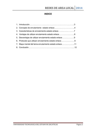 REDES DE AREA LOCAL 2014
UNIVERSIDAD TECNOLOGICA DEL ESTADO DE ZACATECAS Página 2
INDICE
1. Introducción……………………………………………………………..3
2. Concepto de enrutamiento estado enlace…………………………..4
3. Características de enrutamiento estado enlace…………………….7
4. Ventajas de utilizar enrutamiento estado enlace……………………8
5. Desventajas de utilizar enrutamiento estado enlace……………….9
6. Protocolo que utilizan enrutamiento estado enlace…………………9
7. Mapa mental del tema enrutamiento estado enlace………………..11
8. Conclusión……………………………………………………………….12
 