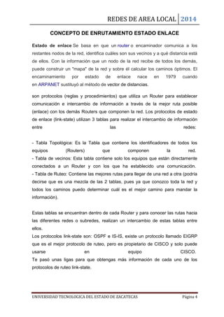 REDES DE AREA LOCAL 2014
UNIVERSIDAD TECNOLOGICA DEL ESTADO DE ZACATECAS Página 4
CONCEPTO DE ENRUTAMIENTO ESTADO ENLACE
Estado de enlace Se basa en que un router o encaminador comunica a los
restantes nodos de la red, identifica cuáles son sus vecinos y a qué distancia está
de ellos. Con la información que un nodo de la red recibe de todos los demás,
puede construir un "mapa" de la red y sobre él calcular los caminos óptimos. El
encaminamiento por estado de enlace nace en 1979 cuando
en ARPANET sustituyó al método de vector de distancias.
son protocolos (reglas y procedimientos) que utiliza un Router para establecer
comunicación e intercambio de información a través de la mejor ruta posible
(enlace) con los demás Routers que componen la red. Los protocolos de estado
de enlace (link-state) utilizan 3 tablas para realizar el intercambio de información
entre las redes:
- Tabla Topológica: Es la Tabla que contiene los identificadores de todos los
equipos (Routers) que componen la red.
- Tabla de vecinos: Esta tabla contiene solo los equipos que están directamente
conectados a un Router y con los que ha establecido una comunicación.
- Tabla de Ruteo: Contiene las mejores rutas para llegar de una red a otra (podría
decirse que es una mezcla de las 2 tablas, pues ya que conozco toda la red y
todos los caminos puedo determinar cuál es el mejor camino para mandar la
información).
Estas tablas se encuentran dentro de cada Router y para conocer las rutas hacia
las diferentes redes o subredes, realizan un intercambio de estas tablas entre
ellos.
Los protocolos link-state son: OSPF e IS-IS, existe un protocolo llamado EIGRP
que es el mejor protocolo de ruteo, pero es propietario de CISCO y solo puede
usarse en equipo CISCO.
Te pasó unas ligas para que obtengas más información de cada uno de los
protocolos de ruteo link-state.
 