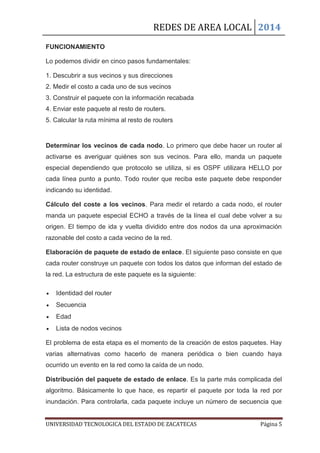REDES DE AREA LOCAL 2014
UNIVERSIDAD TECNOLOGICA DEL ESTADO DE ZACATECAS Página 5
FUNCIONAMIENTO
Lo podemos dividir en cinco pasos fundamentales:
1. Descubrir a sus vecinos y sus direcciones
2. Medir el costo a cada uno de sus vecinos
3. Construir el paquete con la información recabada
4. Enviar este paquete al resto de routers.
5. Calcular la ruta mínima al resto de routers
Determinar los vecinos de cada nodo. Lo primero que debe hacer un router al
activarse es averiguar quiénes son sus vecinos. Para ello, manda un paquete
especial dependiendo que protocolo se utiliza, si es OSPF utilizara HELLO por
cada línea punto a punto. Todo router que reciba este paquete debe responder
indicando su identidad.
Cálculo del coste a los vecinos. Para medir el retardo a cada nodo, el router
manda un paquete especial ECHO a través de la línea el cual debe volver a su
origen. El tiempo de ida y vuelta dividido entre dos nodos da una aproximación
razonable del costo a cada vecino de la red.
Elaboración de paquete de estado de enlace. El siguiente paso consiste en que
cada router construye un paquete con todos los datos que informan del estado de
la red. La estructura de este paquete es la siguiente:
Identidad del router
Secuencia
Edad
Lista de nodos vecinos
El problema de esta etapa es el momento de la creación de estos paquetes. Hay
varias alternativas como hacerlo de manera periódica o bien cuando haya
ocurrido un evento en la red como la caída de un nodo.
Distribución del paquete de estado de enlace. Es la parte más complicada del
algoritmo. Básicamente lo que hace, es repartir el paquete por toda la red por
inundación. Para controlarla, cada paquete incluye un número de secuencia que
 