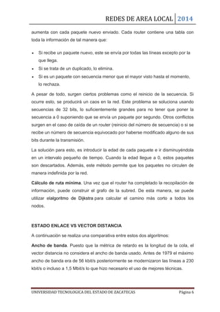 REDES DE AREA LOCAL 2014
UNIVERSIDAD TECNOLOGICA DEL ESTADO DE ZACATECAS Página 6
aumenta con cada paquete nuevo enviado. Cada router contiene una tabla con
toda la información de tal manera que:
Si recibe un paquete nuevo, este se envía por todas las líneas excepto por la
que llega.
Si se trata de un duplicado, lo elimina.
Si es un paquete con secuencia menor que el mayor visto hasta el momento,
lo rechaza.
A pesar de todo, surgen ciertos problemas como el reinicio de la secuencia. Si
ocurre esto, se producirá un caos en la red. Este problema se soluciona usando
secuencias de 32 bits, lo suficientemente grandes para no tener que poner la
secuencia a 0 suponiendo que se envía un paquete por segundo. Otros conflictos
surgen en el caso de caída de un router (reinicio del número de secuencia) o si se
recibe un número de secuencia equivocado por haberse modificado alguno de sus
bits durante la transmisión.
La solución para esto, es introducir la edad de cada paquete e ir disminuyéndola
en un intervalo pequeño de tiempo. Cuando la edad llegue a 0, estos paquetes
son descartados. Además, este método permite que los paquetes no circulen de
manera indefinida por la red.
Cálculo de ruta mínima. Una vez que el router ha completado la recopilación de
información, puede construir el grafo de la subred. De esta manera, se puede
utilizar elalgoritmo de Dijkstra para calcular el camino más corto a todos los
nodos.
ESTADO ENLACE VS VECTOR DISTANCIA
A continuación se realiza una comparativa entre estos dos algoritmos:
Ancho de banda. Puesto que la métrica de retardo es la longitud de la cola, el
vector distancia no considera el ancho de banda usado. Antes de 1979 el máximo
ancho de banda era de 56 kbit/s posteriormente se modernizaron las líneas a 230
kbit/s o incluso a 1,5 Mbit/s lo que hizo necesario el uso de mejores técnicas.
 