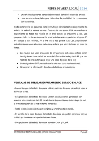 REDES DE AREA LOCAL 2014
UNIVERSIDAD TECNOLOGICA DEL ESTADO DE ZACATECAS Página 8
Envían actualizaciones periódicas conocidas como del estado de enlace.
Usan un mecanismo hello para determinar la posibilidad de comunicarse
con os vecinos.
Cada router envía los paquetes hello en multicast para realizar un seguimiento del
estado de todos los routers vecinos. Cada router usa varias LSA para realizar el
seguimiento de todos los routers en el área donde se encuentra la red. Los
paquetes hello contienen información acerca de las redes conectadas al router. El
P4 conoce a sus vecinos, P1 y P3, en la red perth3. Las LSA proporcionan
actualizaciones sobre el estado del estado enlace que son interfaces en otros de
la red.
Los routers que usan protocolos de enrutamiento del estado enlace tienen
las siguientes características: usan la información hello y las LSA que han
recibido de otro routers para crear una base de datos de la red.
Usan algoritmos SPF para calcular la ruta mas corta hacia cada red.
Almacenan la información de ruta en la tabla de enrutamiento.
VENTAJAS DE UTILIZAR ENRUTAMIENTO ESTADO ENLACE
- Los protocolos del estado de enlace utilizan métricas de costo para elegir rutas a
través de la red.
- Los protocolos del estado de enlace utilizan actualizaciones generadas por
eventos e inundaciones de LSA para informar los cambios en la topología de red
a todos los routers de la red de forma inmediata.
- Cada router posee una imagen completa y sincronizada de la red.
- El tamaño de la base de datos del estado de enlace se pueden minimizar con un
cuidadoso diseño de red que la divida en áreas.
- Los protocolos del estado de enlace admiten CIDR y VLSM.
 