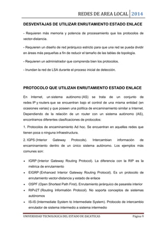 REDES DE AREA LOCAL 2014
UNIVERSIDAD TECNOLOGICA DEL ESTADO DE ZACATECAS Página 9
DESVENTAJAS DE UTILIZAR ENRUTAMIENTO ESTADO ENLACE
- Requieren más memoria y potencia de procesamiento que los protocolos de
vector-distancia.
- Requieren un diseño de red jerárquico estricto para que una red se pueda dividir
en áreas más pequeñas a fin de reducir el tamaño de las tablas de topología.
- Requieren un administrador que comprenda bien los protocolos.
- Inundan la red de LSA durante el proceso inicial de detección.
PROTOCOLO QUE UTILIZAN ENRUTAMIENTO ESTADO ENLACE
En Internet, un sistema autónomo (AS) se trata de un conjunto de
redes IP y routers que se encuentran bajo el control de una misma entidad (en
ocasiones varias) y que poseen una política de encaminamiento similar a Internet.
Dependiendo de la relación de un router con un sistema autónomo (AS),
encontramos diferentes clasificaciones de protocolos:
1. Protocolos de encaminamiento Ad hoc. Se encuentran en aquellas redes que
tienen poca o ninguna infraestructura.
2. IGPS (Interior Gateway Protocols). Intercambian información de
encaminamiento dentro de un único sistema autónomo. Los ejemplos más
comunes son:
IGRP (Interior Gateway Routing Protocol). La diferencia con la RIP es la
métrica de enrutamiento
EIGRP (Enhanced Interior Gateway Routing Protocol). Es un protocolo de
enrutamiento vector-distancia y estado de enlace
OSPF (Open Shortest Path First). Enrutamiento jerárquico de pasarela interior
RIPv2T (Routing Informatión Protocol). No soporta conceptos de sistemas
autónomos
IS-IS (Intermediate System to Intermediate System). Protocolo de intercambio
enrutador de sistema intermedio a sistema intermedio
 