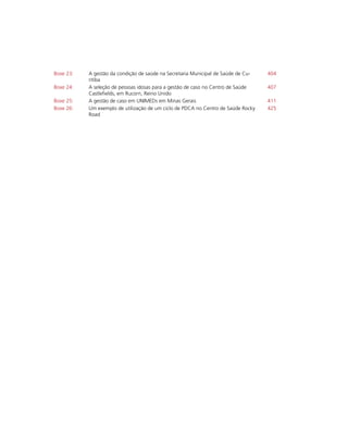 Boxe 23: A gestão da condição de saúde na Secretaria Municipal de Saúde de Cu-
ritiba
404
Boxe 24: A seleção de pessoas idosas para a gestão de caso no Centro de Saúde
Castlefields, em Rucorn, Reino Unido
407
Boxe 25: A gestão de caso em UNIMEDs em Minas Gerais 411
Boxe 26: Um exemplo de utilização de um ciclo de PDCA no Centro de Saúde Rocky
Road
425
 