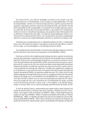 Organização Pan-Americana da Saúde / Organização Mundial da Saúde
98
Da mesma forma, uma APS de qualidade só existirá se ela cumprir suas três
funções essenciais: a resolubilidade, a comunicação e a responsabilização. A função
de resolubilidade, inerente ao nível de atenção primária, significa que ela deve ser
resolutiva, capacitada, portanto, cognitiva e tecnologicamente, para atender mais de
85% dos problemas de sua população. A função de comunicação expressa o exercí-
cio, pela APS, de centro de comunicação das RASs, o que significa ter condições de
ordenar os fluxos e contrafluxos das pessoas, dos produtos e das informações entre
os diferentes componentes das redes. A função de responsabilização implica o co-
nhecimento e o relacionamento íntimo, nos microterritórios sanitários, da população
adscrita e o exercício da responsabilização econômica e sanitária em relação a ela.
Trazendo essas considerações para a realidade brasileira do SUS, a implantação
dessa nova APS significará superar o paradigma atual da atenção básica e instituir,
em seu lugar, um novo paradigma, o da atenção primária à saúde.
Uma análise histórica da APS desde o início do século XX até o presente momento
permite identificar oito ciclos de sua expansão no País (MENDES, 2002a).
O primeiro ciclo foi o do modelo da rede local permanente, vigente nos primeiros
anos do século passado; o segundo ciclo foi o dos centros de saúde-escola, instituídos
pelo Prof. Paulo Souza na Universidade de São Paulo, nos anos 20; o terceiro ciclo foi
o dos Serviços Especiais de Saúde Pública (SESP), parte do esforço de guerra, a partir
dos anos 40; o quarto ciclo foi o dos centros de saúde implantados pelas Secretarias
Estaduais de Saúde, em todo País, que teve seu auge nos anos 60; o quinto ciclo foi
o dos programas de extensão de cobertura, iniciados por experiências acadêmicas
ou institucionais, e que confluíram para o Programa de Interiorização das Ações de
Saúde e Saneamento (PIASS), na segunda metade dos anos 70; o sexto ciclo foi o das
Ações Integradas de Saúde (AISs) que articulou os cuidados primários das Secretarias
Estaduais de Saúde com os da Previdência Social (INAMPS) em núcleos urbanos, no
início dos anos 80; o sétimo ciclo foi o da municipalização das ações de APS, decor-
rência da criação do SUS e do movimento de municipalização da saúde, ocorrido
a partir do final dos anos 80; o oitavo ciclo, o ciclo vigente, o da atenção básica,
surgiu no final de 1993, com a institucionalização, pelo Ministério da Saúde, do PSF.
O ciclo da atenção básica, representado pela opção política pelo Programa de
Saúde da Família sofreu a influência de várias matrizes: a Medicina Geral e Comu-
nitária, com origem no Rio Grande do Sul (ABATH, 1985), a Ação Programática em
Saúde, em São Paulo (NEMES, 1996), o Programa do Médico de Família, em Niterói
(RODRIGUES, 1996), e o Modelo de Defesa da Vida da Faculdade de Ciências Mé-
dicas da UNICAMP (CAMPOS, 1997). Mas a influência principal foi do Programa de
Saúde da Família (PSF), desenvolvido a partir da ampliação do Programa de Agentes
 
