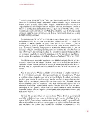 AS REDES DE ATENÇÃO À SAÚDE
99
Comunitários de Saúde (PACS), no Ceará, pela Secretaria Estadual de Saúde e pela
Secretaria Municipal de Saúde de Quixadá. Foi esse modelo, surgido no Nordeste
do País, que foi acolhido como base da proposta de saúde da família no SUS; sua
singularidade está em romper com os modelos clássicos da medicina familiar e
instituir-se como prática de saúde da família, o que, provavelmente, sofreu a influ-
ência de sua origem intersetorial, no PACS, proposto como ação de emergência de
frentes de trabalho para o enfrentamento da seca no semiárido cearense, no ano
de 1987 (MENDES, 2002a).
Os resultados do PSF no SUS são muito expressivos. Houve avanços notáveis em
termos de estrutura: em junho de 2010, estavam implantadas, em 5.272 municípios
brasileiros, 30.996 equipes de PSF que cobriam 98.002.920 brasileiros, 51,6% da
população total; 238.304 agentes comunitários de saúde estavam operando em
5.357 municípios, cobrindo uma população de 116.590.839 brasileiros, 61,4% da
população total; em termos de processos, como o incremento das consultas médicas
e de enfermagem, do exames pré-natais, dos procedimentos odontológicos etc.; e
em termos de resultados: o aumento das equipes do PSF contribuiu, significativa-
mente, para a diminuição da mortalidade infantil no País (MACINKO et al., 2006).
Não obstante seus resultados favoráveis, esse modelo de atenção básica, tal como
praticado, esgotou-se. Ele não dá conta de cumprir com as funções que as RASs
convocam na APS, nem de sustentar as mudanças da APS preconizadas no relatório
anual de 2008 da Organização Mundial da Saúde (WORLD HEALTH ­
ORGANIZATION,
2008d).
Não dá para ter uma APS de qualidade, cumprindo com as funções resolubilida-
de, de centro de comunicação e de responsabilização nas RASs, com uma APS que
se instala em casas alugadas, que oferta serviços de baixa densidade tecnológica,
que tem uma carteira de medicamentos restrita, que funciona com base em cui-
dados profissionais prestados por médicos e enfermeiros, que não pode oferecer
o autocuidado apoiado em função da carência de equipes multiprofissionais, que
apresenta sistemas de contratação de profissionais precarizados e que, em geral,
não dispõe de uma gerência profissionalizada. Muito menos de tentar resolver os
problemas do PSF, com uma agenda contrangida que se concentra na flexibilização
do trabalho médico.
Por isso, há que se instituir um nono ciclo da APS no Brasil, o que implicará
assumi-la, verdadeiramente e, não só discursivamente, como a estratégia de orga-
nização do SUS. Essa mudança paradigmática significará uma APS mais qualificada,
adensada tecnologicamente, com mais recursos, com equipe multiprofissional e que,
para isso, deverá ser tomada como uma efetiva prioridade pelos gestores do SUS,
 