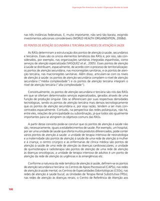 Organização Pan-Americana da Saúde / Organização Mundial da Saúde
100
nas três instâncias federativas. E, muito importante, não será tão barata, exigindo
investimentos adicionais consideráveis (WORLD HEALTH ORGANIZATION, 2008d).
OS PONTOS DE ATENÇÃO SECUNDÁRIA E TERCIÁRIA DAS REDES DE ATENÇÃO À SAÚDE
As RASs determinam a estruturação dos pontos de atenção à saúde, secundários
e terciários. Esses são os únicos elementos temáticos das RASs e, por isso, são con-
siderados, por exemplo, nas organizações sanitárias integradas espanholas, como
serviços de atenção especializada (VASQUEZ et al., 2005). Esses pontos de atenção
à saúde se distribuem, espacialmente, de acordo com o processo de territorialização:
os pontos de atenção secundária, nas microrregiões sanitárias, e os pontos de aten-
ção terciária, nas macrorregiões sanitárias. Além disso, articulam-se com os níveis
de atenção à saúde: os pontos de atenção secundária compõem o nível de atenção
secundária (“média complexidade”) e os pontos de atenção terciária integram o
nível de atenção terciária (“alta complexidade”).
Conceitualmente, os pontos de atenção secundária e terciária são nós das RASs
em que se ofertam determinados serviços especializados, gerados através de uma
função de produção singular. Eles se diferenciam por suas respectivas densidades
tecnológicas, sendo os pontos de atenção terciária mais densos tecnologicamente
que os pontos de atenção secundária e, por essa razão, tendem a ser mais con-
centrados espacialmente. Contudo, na perspectiva das redes poliárquicas, não há,
entre eles, relações de principalidade ou subordinação, já que todos são igualmente
importantes para se atingirem os objetivos comuns das RASs.
A partir desse conceito pode-se concluir que os pontos de atenção à saúde não
são, necessariamente, iguais a estabelecimentos de saúde. Por exemplo, um hospital,
por ser uma unidade de saúde que oferta muitos produtos diferenciados, pode conter
vários pontos de atenção à saúde: a unidade de terapia intensiva de neonatologia
e a maternidade são pontos de atenção à saúde de uma rede de atenção à mulher
e à criança; o centro cirúrgico e as enfermarias de clínica médica são pontos de
atenção à saúde de uma rede de atenção às doenças cardiovasculares; a unidade
de quimioterapia e radioterapia são pontos de atenção de uma rede de atenção
às doenças oncológicas; a unidade de terapia intensiva de adultos é um ponto de
atenção da rede de atenção às urgências e às emergências etc.
Conforme a natureza da rede temática de atenção à saúde, definem-se os pontos
de atenção secundária e terciária: os Centros de Apoio Psicossocial (CAPSs), nas redes
de atenção à saúde mental; os Centros de Especialidades Odontológicas (CEOs), nas
redes de atenção à saúde bucal; as Unidades de Terapia Renal Substitutiva (TRSs),
nas redes de atenção às doenças renais; o Centro de Referência de Atenção aos
 