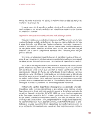 AS REDES DE ATENÇÃO À SAÚDE
101
Idosos, nas redes de atenção aos idosos; as maternidades nas redes de atenção às
mulheres e às crianças etc.
Em geral, os pontos de atenção secundária e terciária são constituídos por unida-
des hospitalares e por unidades ambulatoriais, estas últimas, podendo estar situadas
no hospital ou fora dele.
Os pontos de atenção secundária ambulatorial nas redes de atenção à saúde
Há que se ressaltar que as unidades ambulatoriais, nas RASs, cumprem uma função
muito distinta das unidades ambulatoriais dos sistemas fragmentados de atenção
à saúde. Entender essa diferença é fundamental para a construção consequente
das RASs. Isso se explica porque, nos sistemas fragmentados, os diferentes pontos
de atenção secundária e terciária atuam de forma isolada, sem uma comunicação
ordenada com os demais componentes da rede e sem a coordenação da atenção
primária à saúde.
Tome-se o exemplo dos centros ambulatoriais de atenção secundária, onde a pro-
posta de sua integração em rede é completamente distinta de sua forma convencional
de operação, nos sistemas fragmentados, como centros de especialidades médicas.
A concepção estratégica dos centros ambulatoriais de atenção secundária, como
pontos de atenção secundária de uma RAS, é muito inovadora e, por isso, confronta
com as ideias de senso comum que sustentam o modelo vigente dos centros de
especialidades médicas. Em função da profundidade dessas mudanças é preciso
estar atento a uma estratégia de implantação que permita contrapor-se à tendência
inercial de apropriar-se conservadoramente dos centros ambulatoriais de atenção
secundária, reduzindo-os à forma tradicional de prestação de serviços ambulatoriais
por meio de centros de especialidades médicas. Essa tendência, além de sua dimensão
ideológica, manifesta-se, também, nas dimensões política e econômica.
Politicamente, significa, do ponto de vista dos profissionais de saúde, uma redis-
tribuição de poder entre os especialistas e os generalistas, o que modifica a lógica
flexneriana vigente desde o início do século XX quando se deu a hegemonização do
paradigma da medicina científica (MENDES, 1985); do ponto de vista dos gestores
e dos prestadores de serviços do SUS, coloca a gestão dos fluxos e contrafluxos na
equipe da APS, criando constrangimentos técnicos, com base em diretrizes clínicas,
à livre ação das Secretarias de Saúde, dos prestadores de serviços e dos especialistas
no ordenamento desses fluxos. Economicamente, incide fortemente sobre os pres-
tadores de serviços, especialmente os especialistas, os mais bem posicionados na
arena política dos sistemas de atenção à saúde, em duas vertentes: quando modelam
 