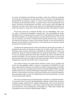 Organização Pan-Americana da Saúde / Organização Mundial da Saúde
102
os centros ambulatoriais de atenção secundária a partir das evidências recolhidas
nas linhas-guia e detalhadas nos protocolos clínicos, reduzindo a variabilidade dos
procedimentos de atenção à saúde, um forte foco de ineficiência dos sistemas e
de indução da demanda pela oferta; e quando muda o foco do planejamento da
saúde, retirando-o do planejamento da oferta, muito sujeito à ação de lobbies de
interesses mais bem estruturados, para colocá-lo nas populações beneficiárias do
sistema de atenção à saúde, por meio do planejamento das necessidades de saúde.
Há que ficar claro que a proposta de RASs, por sua radicalidade, não é neu-
tra; nela, os interesses da população, expressos por suas necessidades de saúde,
sobrepõem-se aos interesses políticos, econômicos e tecnológicos dos atores sociais
que estão presentes, em situação vantajosa, na arena política sanitária. Por isso, há
que se concordar com Porter e Teisberg (2007) quando afirmam que a revolução
nos sistemas de atenção à saúde só será possível quando o cerne da discussão se
deslocar dos prestadores de serviços para o valor gerado para as pessoas usuárias
do sistema de atenção à saúde.
A proposta de implantação dos centros ambulatoriais de atenção secundária, na
perspectiva de pontos de atenção secundária de uma RAS, pode sofrer uma con-
frontação direta, quando constrange a liberdade de ordenamento do acesso dos
gestores da saúde ou impõe limitações técnicas à ação de especialistas, ou indireta
e mais sutil, quando apossando-se da ideia inovadora de centros ambulatoriais de
atenção secundária, faz uma releitura da proposta transformando-a numa prática
social conservadora que não agregará valor para as pessoas usuárias. Algo da ordem
lampeduziana: quanto mais muda, mais é a mesma coisa.
Uma análise histórica da saúde pública brasileira mostra que os modelos dos
centros de especialidades médicas surgiram na experiência do INAMPS de trazer
para o seguro público brasileiro os supostos da medicina liberal gerados nos Estados
Unidos. Sua forma mais acabada são os Postos de Atenção Médica (PAMs), grandes
catedrais flexnerianas, de baixa efetividade e de grande ineficiência, que, até hoje,
teimam em permanecer nas zonas centrais dos grandes centros urbanos brasileiros.
Esses esqueletos estão aí e vêm se multiplicando com outros significantes, mas com
a mesma significação indevida.
Essa matriz inampsiana vem-se reproduzindo e manifesta-se, contemporaneamen-
te, em várias formas: os centros de especialidades médicas; as policlínicas; pequenas
unidades isoladas, produtoras de cuidados especializados, como centros de ultras-
-sonografia ou de mamografia; e, até mesmo, médicos especialistas atendendo nos
seus consultórios, como cardiologistas, nefrologistas etc. Todos esses modelos são
considerados como centros de especialidades médicas.
 