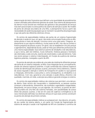 Organização Pan-Americana da Saúde / Organização Mundial da Saúde
104
determinação de tetos financeiros que definem uma quantidade de procedimentos
a serem ofertados pelos diferentes gestores da saúde. Esse sistema de planejamento
da oferta é muito sensível aos interesses dos gestores e dos prestadores de serviços
mais bem posicionados na arena política do sistema de atenção à saúde. No modelo
de ponto de atenção secundária de uma RAS, o planejamento faz-se a partir das
necessidades de saúde da população que se inscrevem nas planilhas de programação
e que são parte das diferentes diretrizes clínicas.
Os centros de especialidades médicas são partes de um sistema fragmentado
de atenção à saúde em que, em geral, não existe comunicação fluida entre os dife-
rentes pontos e níveis de atenção. Funciona como uma caixa preta. Chega-se, ali,
diretamente ou por alguma referência, muitas vezes da APS, mas não se conhece a
história pregressa da pessoa usuária. Em geral, não se estabelecem vínculos porque
o agendamento, dependendo do dia, pode ser feito para diferentes profissionais de
uma mesma especialidade. Esse sistema é prenhe de retrabalho e de redundâncias,
o que o torna, além de inefetivo, muito ineficiente. Histórias pessoais e familiares
são retomadas a cada consulta, exames são resolicitados a cada atendimento. Tudo
isso ocorre porque o sistema é desintegrado, em função da ausência de sistemas
logísticos potentes, manejados a partir da APS.
Os pontos de atenção secundária de uma rede são totalmente diferentes porque
são parte de um sistema integrado, as RASs. Essa integração faz-se, principalmente,
através de sistemas logísticos potentes. A ação combinada dos sistemas logísticos
(cartão de identificação das pessoas usuárias, prontuário clínico eletrônico, sistema
de acesso regulado à atenção e sistema de transporte em saúde) é o que garante
a integração, eliminando a caixa preta e, como consequência, os retrabalhos e as
redundâncias. Com isso, garante-se uma atenção à saúde efetiva, eficiente e de
qualidade, inserindo, em rede, a atenção secundária e gerando sinergias no sistema.
Os centros de especialidades médicas são sistemas que permitem uma deman-
da aberta. Esses centros são inaugurados e, imediatamente, as pessoas usuárias
começam a demandá-los, diretamente, são acolhidas e agendadas e reagendadas,
bloqueando, em pouco tempo, as suas agendas. Ao contrário, os pontos de aten-
ção secundária de uma RAS são sistemas fechados, sem possibilidades de acesso
direto das pessoas usuárias, a não ser em casos de urgência e emergência ou de
raras intervenções definidas nas diretrizes clínicas em que esses centros constituem
os pontos de atenção do primeiro contato.
Os centros de especialidades médicas se autogovernam. Isso decorre, em parte,
do seu caráter de sistema aberto, e, em parte, em função da fragmentação do
sistema de atenção à saúde e da fragilidade da APS em coordenar o contínuo de
 