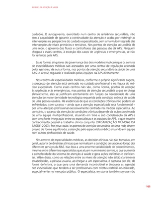 AS REDES DE ATENÇÃO À SAÚDE
105
cuidados. O autogoverno, exercitado num centro de referência secundária, não
tem a capacidade de garantir a continuidade da atenção e acaba por restringir as
intervenções na perspectiva do cuidado especializado, sem uma visão integrada das
intervenções de níveis primários e terciários. Nos pontos de atenção secundária de
uma rede, o governo dos fluxos e contrafluxos das pessoas são da APS. Ninguém
chegará a esses centros, à exceção dos casos de urgências e emergências, se não
for referido pela APS.
Essas formas singulares de governança dos dois modelos implicam que os centros
de especialidades médicas são acessados por uma central de regulação acionada
pelos gestores; de outra forma, nos pontos de atenção secundária à saúde de uma
RAS, o acesso regulado é realizado pelas equipes da APS diretamente.
Nos centros de especialidades médicas, conforme o próprio significante sugere,
o processo de atenção está centrado no cuidado profissional e na figura do mé-
dico especialista. Como esses centros não são, como norma, pontos de atenção
às urgências e às emergências, mas pontos de atenção secundária a que se chega
eletivamente, eles se justificam estritamente em função da necessidade de uma
atenção de maior densidade tecnológica requerida pela condição crônica de saúde
de uma pessoa usuária. Há evidências de que as condições crônicas não podem ser
enfrentadas, com sucesso – ainda que a atenção especializada seja fundamental –
por uma atenção profissional excessivamente centrada no médico especialista. Ao
contrário, o sucesso da atenção às condições crônicas depende da ação coordenada
de uma equipe multiprofissional, atuando em time e sob coordenação da APS e
com uma forte integração entre os especialistas e as equipes de APS, o que envolve
conhecimento pessoal e trabalho clínico conjunto (ORGANIZAÇÃO MUNDIAL DA
SAÚDE, 2003). Por essa razão, os pontos de atenção secundária de uma rede devem
prover, de forma equilibrada, a atenção pelo especialista médico atuando em equipe
com outros profissionais de saúde.
Nos centros de especialidades médicas, as decisões clínicas não são tomadas, em
geral, a partir de diretrizes clínicas que normalizam a condição de saúde ao longo dos
diferentes serviços da RAS. Isso leva a uma enorme variabilidade de procedimentos,
mesmo entre diferentes especialistas que atuam num mesmo centro, o que aumenta
a complexidade do sistema de atenção à saúde e gera ações inefetivas e ineficien-
tes. Além disso, como as relações entre os níveis de atenção não estão claramente
estabelecidas, a pessoa usuária, ao chegar a um especialista, é captada por ele, de
forma definitiva, o que gera uma demanda incontrolável e bloqueia as agendas
dos especialistas que tendem a ser profissionais com ofertas restritas no mercado,
especialmente no mercado público. O especialista, em parte também porque não
 