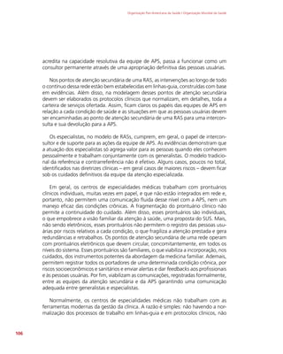 Organização Pan-Americana da Saúde / Organização Mundial da Saúde
106
acredita na capacidade resolutiva da equipe de APS, passa a funcionar como um
consultor permanente através de uma apropriação definitiva das pessoas usuárias.
Nos pontos de atenção secundária de uma RAS, as intervenções ao longo de todo
o contínuo dessa rede estão bem estabelecidas em linhas-guia, construídas com base
em evidências. Além disso, na modelagem desses pontos de atenção secundária
devem ser elaborados os protocolos clínicos que normalizam, em detalhes, toda a
carteira de serviços ofertada. Assim, ficam claros os papéis das equipes de APS em
relação a cada condição de saúde e as situações em que as pessoas usuárias devem
ser encaminhadas ao ponto de atenção secundária de uma RAS para uma intercon-
sulta e sua devolução para a APS.
Os especialistas, no modelo de RASs, cumprem, em geral, o papel de intercon-
sultor e de suporte para as ações da equipe de APS. As evidências demonstram que
a atuação dos especialistas só agrega valor para as pessoas quando eles conhecem
pessoalmente e trabalham conjuntamente com os generalistas. O modelo tradicio-
nal da referência e contrarreferência não é efetivo. Alguns casos, poucos no total,
identificados nas diretrizes clínicas – em geral casos de maiores riscos – devem ficar
sob os cuidados definitivos da equipe da atenção especializada.
Em geral, os centros de especialidades médicas trabalham com prontuários
clínicos individuais, muitas vezes em papel, e que não estão integrados em rede e,
portanto, não permitem uma comunicação fluida desse nível com a APS, nem um
manejo eficaz das condições crônicas. A fragmentação do prontuário clínico não
permite a continuidade do cuidado. Além disso, esses prontuários são individuais,
o que empobrece a visão familiar da atenção à saúde, uma proposta do SUS. Mais,
não sendo eletrônicos, esses prontuários não permitem o registro das pessoas usu-
árias por riscos relativos a cada condição, o que fragiliza a atenção prestada e gera
redundâncias e retrabalhos. Os pontos de atenção secundária de uma rede operam
com prontuários eletrônicos que devem circular, concomitantemente, em todos os
níveis do sistema. Esses prontuários são familiares, o que viabiliza a incorporação, nos
cuidados, dos instrumentos potentes da abordagem da medicina familiar. Ademais,
permitem registrar todos os portadores de uma determinada condição crônica, por
riscos socioeconômicos e sanitários e enviar alertas e dar feedbacks aos profissionais
e às pessoas usuárias. Por fim, viabilizam as comunicações, registradas formalmente,
entre as equipes da atenção secundária e da APS garantindo uma comunicação
adequada entre generalistas e especialistas.
Normalmente, os centros de especialidades médicas não trabalham com as
ferramentas modernas da gestão da clínica. A razão é simples: não havendo a nor-
malização dos processos de trabalho em linhas-guia e em protocolos clínicos, não
 
