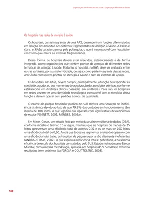 Organização Pan-Americana da Saúde / Organização Mundial da Saúde
108
Os hospitais nas redes de atenção à saúde
Os hospitais, como integrantes de uma RAS, desempenham funções diferenciadas
em relação aos hospitais nos sistemas fragmentados de atenção à saúde. A razão é
clara: as RASs caracterizam-se pela poliarquia, o que é incompatível com hospitalo-
centrismo que marca os sistemas fragmentados.
Dessa forma, os hospitais devem estar inseridos, sistemicamente e de forma
integrada, como organizações que contêm pontos de atenção de diferentes redes
temáticas de atenção à saúde. Portanto, o hospital, na RAS, deve ser avaliado, entre
outras variáveis, por sua sistemicidade, ou seja, como parte integrante dessas redes,
articulado com outros pontos de atenção à saúde e com os sistemas de apoio.
Os hospitais, nas RASs, devem cumprir, principalmente, a função de responder às
condições agudas ou aos momentos de agudização das condições crônicas, conforme
estabelecido em diretrizes clínicas baseadas em evidências. Para isso, os hospitais
em redes devem ter uma densidade tecnológica compatível com o exercício dessa
função e devem operar com padrões ótimos de qualidade.
O exame do parque hospitalar público do SUS mostra uma situação de inefici-
ência sistêmica devido ao fato de que 79,9% das unidades em funcionamento têm
menos de 100 leitos, o que significa que operam com significativas deseconomias
de escala (POSNETT, 2002; MENDES, 2002a).
Em Minas Gerais, um estudo feito por meio da análise envoltória de dados (DEA),
conforme mostra o Gráfico 10 a seguir, mostrou que os hospitais de menos de 25
leitos apresentam uma eficiência total de apenas 0,32 e os de mais de 250 leitos
uma eficiência total de 0,60. Ainda que todos os segmentos analisados operem com
uma eficiência total baixa, os hospitais de pequeno porte são altamente ineficientes
(ANDRADE et al., 2007). O que explica a ineficiência total é, sobretudo, a baixíssima
eficiência de escala dos hospitais contratados pelo SUS. Estudo realizado pelo Banco
Mundial, com a mesma metodologia, aplicada aos hospitais do SUS no Brasil, mostrou
resultados bem próximos (La FORGIA e COUTTOLENC, 2008).
 