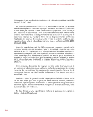 Organização Pan-Americana da Saúde / Organização Mundial da Saúde
110
dos superam os não acreditados em indicadores de eficiência e qualidade (LaFORGIA
e COUTTOLENC, 2008).
Os principais problemas relacionados com a qualidade hospitalar são: erros ou
atrasos nos diagnósticos; falhas em seguir procedimentos recomendados; falhas em
realizar operações e exames usando procedimentos apropriados; falhas na seleção
e na prescrição de tratamentos; falhas na assistência farmacêutica; atrasos desne-
cessários no tratamento e no compartilhamento de resultados de exames; uso de
tratamento incorreto ou impróprio; falhas no uso de procedimentos profiláticos;
fragilidade dos sistemas de monitoramento, revisão e controle; problemas com
equipamentos; e falta de educação permanente para os profissionais (KISIL, 2003;
SAMPAIO, 2004).
Contudo, na visão integrada das RASs, como se viu no caso do controle da hi-
pertensão arterial sistêmica relatado no Boxe 1, a qualidade hospitalar não deriva
somente de seu funcionamento isolado, mas de sua inserção em redes, contribuindo,
efetivamente, para gerar valor para as pessoas usuárias dos sistemas de atenção à
saúde. Uma implicação importante no conceito das RASs é que o movimento de
acreditação hospitalar deve evoluir, gradativamente, para uma acreditação de toda
a RAS, em seu conjunto, envolvendo as unidades de atenção primária, secundária
e terciária.
Outra imposição da inserção dos hospitais nas RASs será o desenvolvimento de
um processo de substituição, o que supõe uma profunda reorganização dos recursos
humanos, das competências, dos equipamentos e das instalações físicas, a fim de
que se possa prestar a atenção hospitalar no lugar certo, com o custo certo e com
a qualidade certa.
Ademais, a forma de gestão hospitalar, na perspectiva da inserção dessas unida-
des em RASs, exige que, além da gestão de meios (recursos humanos, materiais e
financeiros) haja um vigoroso investimento na introdução de tecnologias de gestão
da clínica, a partir do desenvolvimento e incorporação de diretrizes clínicas, cons-
truídas com base em evidências.
No Boxe 2 relata-se uma experiência de melhoria da qualidade dos hospitais do
SUS no estado de Minas Gerais.
 