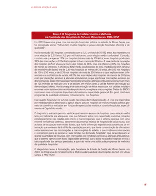 AS REDES DE ATENÇÃO À SAÚDE
111
Boxe 2: O Programa de Fortalecimento e Melhoria
da Qualidade dos Hospitais do SUS em Minas Gerais, PRO-HOSP
Em 2003 havia uma grave crise na atenção hospitalar pública no estado de Minas Gerais que
foi consignada como: “Minas tem muitos hospitais e pouca atenção hospitalar eficiente e de
qualidade”.
Havia no estado 593 hospitais contratados com o SUS, um total de 35.922 leitos. Isso representava
uma relação de 2,35 leitos SUS por mil habitantes, uma relação média confortável. Contudo,
constatou-se que apenas 17% dos hospitais tinham mais de 100 leitos; esses hospitais produziam
39% das internações; e 33% dos hospitais tinham menos de 30 leitos. A taxa média de ocupação
dos hospitais do SUS situava-se num valor médio de 38%, mas era inferior a 30% nos hospitais
de menos de 30 leitos. A eficiência total média dos hospitais do SUS, medida pela DEA (análise
de envoltório de dados) era de 0,30 nos hospitais de menos de 25 leitos, de 0,60 nos hospitais
de 100 a 250 leitos, e de 0,70 nos hospitais de mais de 250 leitos e o que explicava esses dife-
renciais era a eficiência de escala. 48,2% das internações dos hospitais de menos de 30 leitos
eram por condições sensíveis à atenção ambulatorial, o que significava internações evitáveis ou
desnecessárias; essas internações por condições sensíveis à atenção ambulatorial consumiam mais
de 125 milhões de reais por ano e se deviam, em maior parte, à Lei de Roemer de indução da
demanda pela oferta. Havia uma grande concentração de leitos resolutivos nas cidades médias e
enormes vazios assistenciais nas cidades-polo de microrregiões e macrorregiões. Dados do BNDES
mostravam que os hospitais dispunham de baixíssima capacidade gerencial. Em geral, não havia
programas de qualidade utilizados, rotineiramente, nos hospitais.
Esse quadro hospitalar no SUS no estado não estava bem diagnosticado. A crise era respondida
por medidas tópicas destinadas a apoiar alguns poucos hospitais de maior prestígio político, por
meio de convênios realizados em função de repercussões midiáticas da crise hospitalar, especial-
mente na Capital do estado.
O diagnóstico realizado permitiu verificar que havia um excesso de hospitais; que a relação média
leito por habitante era adequada, mas que faltavam leitos com capacidade resolutiva, situados
estrategicamente nas cidades-polo micro e macrorregionais; que o sistema operava com uma
enorme ineficiência sistêmica, decorrente da presença relativa de hospitais de baixa escala; que
as taxas de ocupação eram muito baixas; que havia diferenças regionais nos porcentuais de in-
ternação que variavam de 6 a 8% da população por ano; que havia concentração da oferta com
vazios assistenciais nas microrregiões e macrorregiões do estado, o que implicava custos sociais
e econômicos para as pessoas e suas famílias na demanda hospitalar; que desperdiçavam-se
grande quantidade de recursos com internações por condições sensíveis à atenção ambulatorial;
que o sistema operava com baixa capacidade gerencial; que a baixa escala dos hospitais levava a
baixa qualidade dos serviços prestados; e que não havia uma política de programas de melhoria
da qualidade hospitalar.
O diagnóstico levou à formatação, pela Secretaria de Estado de Saúde de Minas Gerais, em
2003, do Programa de Fortalecimento e Melhoria da Qualidade dos Hospitais do SUS em Minas
Gerais, o PRO-HOSP.
 