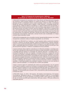 Organização Pan-Americana da Saúde / Organização Mundial da Saúde
112
Boxe 2: O Programa de Fortalecimento e Melhoria
da Qualidade dos Hospitais do SUS em Minas Gerais, PRO-HOSP
O PRO-HOSP foi proposto em consonância com o Plano Mineiro de Desenvolvimento Integrado
que identificou quatro grandes problemas no estado que deveriam ser respondidos pela im-
plantação de RAS: a mortalidade infantil e materna elevadas, a Rede Viva Vida; a mortalidade
elevada por doenças cardiovasculares e diabetes, a Rede Hiperdia; a mortalidade elevada por
causas externas, a Rede de Urgência e Emergência; e o rápido envelhecimento da população, a
Rede Mais Vida de atenção às pessoas idosas. Cada uma dessas redes deveria articular as ações
de atenção primária, secundária e terciária, de forma integrada. O PRO-HOSP é o programa que
tem, como propósito geral, preparar um conjunto de hospitais socialmente necessários para dar
conta de cumprir suas funções nessas quatro redes prioritárias. Isso significa que o seu foco está
em hospitais-polo microrregionais, destinados à atenção secundária (média complexidade) e em
hospitais-polo macrorregionais, destinados à atenção terciária (alta complexidade), em relação
às quatro redes de atenção à saúde.
O PRO-HOSP foi estabelecido como uma política universal, operada republicanamente, com critérios
transparentes e acessíveis a todos os hospitais enquadrados nas normativas.
Os objetivos do PRO-HOSP são: fortalecer uma rede hospitalar pública socialmente necessária;
aumentar a eficiência da atenção hospitalar; adensar tecnologicamente a atenção hospitalar;
superar os vazios assistenciais hospitalares; atender às pessoas em suas regiões de origem; desen-
volver a capacidade gerencial dos hospitais; diminuir as diferenças regionais da oferta por meio
de financiamento equitativo; e melhorar a qualidade dos serviços prestados.
A operacionalização desses objetivos materializa-se em diferentes estratégias: a estratégia assis-
tencial, para superação dos vazios assistenciais relativos às redes de atenção à saúde prioritárias;
a estratégia gerencial expressa na contratação de melhorias gerenciais; a estratégia clínica, a
introdução da gestão da clínica nos hospitais; a estratégia econômica, o repasse de recursos
financeiros aos hospitais; a estratégia redistributiva, os recursos financeiros obedecem a um valor
per capita diretamante proporcional às necessidades de saúde regionais, de forma a discriminar
positivamente as regiões mais pobres; a estratégia educacional, a oferta de curso de especialização
em gestão hospitalar a diretores e funcionários de todos os hospitais; a estratégia da cooperação
técnica, a mobilização de consultores e tutores, de forma horizontal e vertical; a estratégia da
qualidade, a implantação gradativa da acreditação hospitalar, iniciando-se com uma meta de se
atingir o nível de acreditação 1 e a instituição de um prêmio de qualidade.
A lógica convenial vigente foi substituída pelo instituto da contratualização. Há uma parceria
entre o governo estadual, os governos municipais e os estabelecimentos hospitalares, públicos e
privados. O governo estadual, por meio da Secretaria de Estado de Saúde, faz o repasse de recur-
sos e os hospitais se obrigam a cumprir metas gerenciais e assistenciais, definidas em contratos
de gestão. O monitoramento dos contratos é feito, conjuntamente, pelas Secretarias Municipais
e Estadual de Saúde.
O PRO-HOSP atingiu, em 2010, 128 hospitais, 36 hospitais macrorregionais e 92 hospitais
microrregionais, abrangendo todas as 13 microrregiões sanitárias e todas as 75 microrregiões
sanitárias do estado. Os recursos aplicados no período de 2003 a 2010 superaram meio bilhão
de reais. Os recursos são 40% para investimentos, 50% para custeio e 10% para melhoria da
capacidade gerencial.
 
