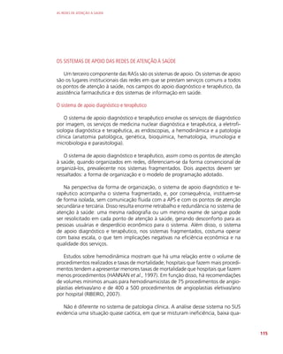 AS REDES DE ATENÇÃO À SAÚDE
115
OS SISTEMAS DE APOIO DAS REDES DE ATENÇÃO À SAÚDE
Um terceiro componente das RASs são os sistemas de apoio. Os sistemas de apoio
são os lugares institucionais das redes em que se prestam serviços comuns a todos
os pontos de atenção à saúde, nos campos do apoio diagnóstico e terapêutico, da
assistência farmacêutica e dos sistemas de informação em saúde.
O sistema de apoio diagnóstico e terapêutico
O sistema de apoio diagnóstico e terapêutico envolve os serviços de diagnóstico
por imagem, os serviços de medicina nuclear diagnóstica e terapêutica, a eletrofi-
siologia diagnóstica e terapêutica, as endoscopias, a hemodinâmica e a patologia
clínica (anatomia patológica, genética, bioquímica, hematologia, imunologia e
microbiologia e parasitologia).
O sistema de apoio diagnóstico e terapêutico, assim como os pontos de atenção
à saúde, quando organizados em redes, diferenciam-se da forma convencional de
organizá-los, prevalecente nos sistemas fragmentados. Dois aspectos devem ser
ressaltados: a forma de organização e o modelo de programação adotado.
Na perspectiva da forma de organização, o sistema de apoio diagnóstico e te-
rapêutico acompanha o sistema fragmentado, e, por consequência, instituem-se
de forma isolada, sem comunicação fluida com a APS e com os pontos de atenção
secundária e terciária. Disso resulta enorme retrabalho e redundância no sistema de
atenção à saúde: uma mesma radiografia ou um mesmo exame de sangue pode
ser resolicitado em cada ponto de atenção à saúde, gerando desconforto para as
pessoas usuárias e desperdício econômico para o sistema. Além disso, o sistema
de apoio diagnóstico e terapêutico, nos sistemas fragmentados, costuma operar
com baixa escala, o que tem implicações negativas na eficiência econômica e na
qualidade dos serviços.
Estudos sobre hemodinâmica mostram que há uma relação entre o volume de
procedimentos realizados e taxas de mortalidade; hospitais que fazem mais procedi-
mentos tendem a apresentar menores taxas de mortalidade que hospitais que fazem
menos procedimentos (HANNAN et al., 1997). Em função disso, há recomendações
de volumes mínimos anuais para hemodinamicistas de 75 procedimentos de angio-
plastias eletivas/ano e de 400 a 500 procedimentos de angioplastias eletivas/ano
por hospital (RIBEIRO, 2007).
Não é diferente no sistema de patologia clínica. A análise desse sistema no SUS
evidencia uma situação quase caótica, em que se misturam ineficiência, baixa qua-
 