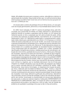 Organização Pan-Americana da Saúde / Organização Mundial da Saúde
116
lidade, dificuldades de acesso para as pessoas usuárias, redundâncias e demora na
apresentação dos resultados. Sequer pode-se falar, aqui, no subfinanciamento desse
sistema porque se poderia fazer muito mais com os mesmos recursos que giram em
torno de 1,3 bilhão por ano.
Um estudo sobre o sistema de patologia clínica em Minas Gerais, um caso parti-
cular da situação geral brasileira, demonstra a irracionalidade desse sistema no SUS.
Em 2005, foram realizados 31.348.711 exames de patologia clínica, pelo SUS,
no estado, que custaram R$ 125 milhões. Em média, realizaram-se 1,66 exames por
habitante quando se considera a população total do estado, ou 2,07 exames por
habitante quando se retira a população que tem plano privado de saúde; ambos
os números são superiores ao padrão definido, nacionalmente, de 1,5 exames por
habitante/ano. Havia 1.611 laboratórios credenciados e, consequentemente, a popu-
lação média coberta para cada laboratório era inferior a 10 mil pessoas e o número
médio de exames produzidos por ano era de 19.459, uma escala muito baixa para
a operação de laboratórios de patologia clínica. Metade dos exames realizados eram
glicemia, hemograma e rotina de urina. Menos de 1% dos laboratórios estavam em
conformidade com os padrões de qualidade da Sociedade Brasileira de Patologia
Clínica (organização geral do laboratório, cuidados com a coleta, qualidade da
identificação e transporte das amostras, medidas preventivas de manutenção e cali-
bração dos instrumentos, qualidade dos recursos humanos, critérios para a liberação
dos resultados, segurança do sistema de informática, qualidade da água reagente,
tratamento dado aos resíduos, medidas de biosegurança e controle da qualidade)
ou participavam de programas de controle interno e externo da qualidade (COMITÊ
DE ASSUNTOS ESTRATÉGICOS DA SESMG, 2006). Um estudo anterior, realizado na
Microrregião do Alto Rio Grande, mostrou que mais de 85% dos exames realizados
eram normais ou negativos, que os resultados demoravam mais de 20 dias para
chegarem às unidades solicitantes e que mais de 50% não chegavam aos médicos
que os haviam solicitado (NÚCLEO DE SISTEMAS E SERVIÇOS DE SAÚDE, 1998).
Recentemente, nessa mesma microrregião, um diagnóstico de situação da patolo-
gia clínica, elaborado pela Faculdade de Medicina da UFMG, mostrou a seguinte
situação: atuação meramente assistencial dos laboratórios; utilização de processos
manuais no processamento dos exames; baixíssima produtividade; tempo de espera
dos resultados muito longo; deficiente qualificação dos profissionais; laboratórios
não certificados; precário controle de qualidade; ausência de indicadores de desem-
penho dos serviços; terceirização ou quarteirização de serviços para laboratórios
de maior porte; e coleta do material e logística inadequados (DEPARTAMENTO DE
PROPEDÊUTICA COMPLEMENTAR, 2007). A situação da coleta e da logística eram
precariamente estruturados e isso determina, como se sabe, mais da metade dos
problemas de qualidade na patologia clínica que se dão na fase pré-analítica.
 