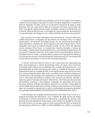 AS REDES DE ATENÇÃO À SAÚDE
117
A superação desses problemas da patologia clínica do SUS exige uma mudança
radical na sua concepção e operação. O sistema de apoio diagnóstico e terapêutico
deve ser integrado nas RASs, como um componente transversal de todas as redes
temáticas. Para isso, esse sistema deve ser construído com base nos princípios das
RASs, conjugando, dialeticamente, escala, qualidade e acesso e se distribuindo, oti-
mamente, pelos territórios locais, microrregionais e macrorregionais, de acordo com
as suas densidades tecnológicas e com a disponibilidade de recursos para operá-lo.
Essa mudança tem sido implantada internacionalmente. Young  McCarthy
(1999) descreveram a integração de laboratórios de patologia clínica no Legacy
Health System, em Portland, nos Estados Unidos. Ali, um conjunto desarticulado de
vários laboratórios, dispersos por vários hospitais e sem comunicação entre si, foram
integrados como apoio às redes de atenção à saúde. Os nós críticos dos laborató-
rios de patologia clínica foram: a circulação dos materiais coletados, o sistema de
informação, a padronização dos procedimentos e a centralização do processamento
dos exames. Superados esses nós, os resultados foram muito satisfatórios, tanto em
qualidade como em custos, e as razões desse sucesso foram: boa gerência, liderança
na condução dos serviços, descentralização da coleta das amostras, centralização do
processamento dos exames e sistema de informação adequado.
O mesmo movimento deve ser feito no SUS, como parte da implantação das
RASs, para reorganizar o sistema de patologia clínica. Em geral, esse movimento
de reorganização implica uma centralização das unidades de processamento, uma
descentralização da coleta dos exames para todas as unidades de atenção à saúde,
especialmente para as unidades de APS, e uma ligação dessas duas pontas por meio
de um sistema logístico eficaz. Além disso, nos últimos anos, a dinâmica operacional
dos laboratórios de patologia clínica apresentou mudanças marcadas principalmen-
te por: automação dos processos analíticos com aumento da precisão, exatidão e
segurança para a realização de exames laboratoriais; informatização dos processos
pré-analíticos, analíticos e pós-analíticos; ampliação da capacitação de recursos
humanos (médicos, biólogos, biomédicos, bioquímicos e técnicos); necessidade de
conformidade dos processos pré-analíticos, analíticos e pós-analíticos com requisitos
legais que passaram a regulamentar o setor; e implantação de programa de gestão
da qualidade (DEPARTAMENTO DE PROPEDÊUTICA COMPLEMENTAR, 2007).
A centralização das unidades de processamento deve fazer-se por meio da in-
tegração horizontal dos laboratórios, com o objetivo de obter ganhos de escala,
aumentando a eficiência econômica e melhorando a qualidade dos serviços. Esse
processo tem sido adotado em vários países, como na Província de Alberta, no Cana-
dá, onde foi feito, com sucesso, após um corte orçamentário de 40% no orçamento
dos laboratórios (FAGG et al.,1999), na Itália (GARDINI et al., 2002) e nos Estados
 