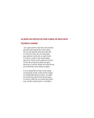 As redes na poética de João Cabral de Melo Neto:
Tecendo a Manhã
“Um galo sozinho não tece uma manhã:
ele precisará sempre de outros galos.
De um que apanhe esse grito que ele
e o lance a outro; de um outro galo
que apanhe o grito de um galo antes
e o lance a outro; e de outros galos
que com muitos outros galos se cruzem
os fios de sol de seus gritos de galo,
para que a manhã, desde uma teia tênue,
se vá tecendo, entre todos os galos.
E se encorpando em tela, entre todos,
se erguendo tenda, onde entrem todos,
se entretendendo para todos, no toldo
(a manhã) que plana livre de armação.
A manhã, toldo de um tecido tão aéreo
que, tecido, se eleva por si: luz balão”.
 