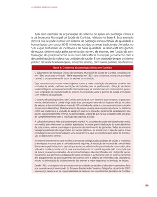 AS REDES DE ATENÇÃO À SAÚDE
119
Um bom exemplo de organização do sistema de apoio em patologia clínica é
o da Secretaria Municipal de Saúde de Curitiba, relatado no Boxe 4. Esse exemplo
mostra que se pode instituir um sistema de patologia clínica efetivo, de qualidade e
humanizado com custos 60% inferiores aos dos sistemas tradicionais ofertados no
SUS e que costumam ser inefetivos e de baixa qualidade. A razão está nos ganhos
de escala, determinados pelo aumento do número de exames, em função da cen-
tralização do processamento num único laboratório municipal, juntamente com a
descentralização da coleta nas unidades de saúde. É um atestado de que o sistema
público de saúde brasileiro opera, em certos setores, com baixos padrões de eficiência.
Boxe 4: O sistema de patologia clínica em Curitiba
O Laboratório de Patologia Clínica da Secretaria Municipal de Saúde de Curitiba consolidou-se
em 1996, tendo sido unificado 1986 e expandido em 1993, para concentrar, numa única unidade
central, o processamento de todos os exames do município.
Essa nova estrutura trouxe novos objetivos como a maior satisfação das pessoas usuárias das
unidades de saúde, melhores condições de trabalho para os profissionais, obtenção de dados
epidemiológicos, armazenamento de informações que se transformam em instrumentos geren-
ciais, ampliação da resolutividade do sistema municipal de saúde e ganhos de escala articulados
com melhoria da qualidade.
O sistema de patologia clínica de Curitiba estrutura-se num desenho que concentra o processa-
mente, descentraliza a coleta e liga essas duas pontas por meio de um logística eficaz. A coleta
de exames é descentralizada em mais de 100 unidades de saúde e o processamento centralizado
em um único laboratório. O deslocamento da pessoa usuária para o exame resume-se na distância
entre sua residência e a unidade de saúde em que fez a consulta, geralmente localizada em seu
bairro. Esse procedimento reforça, na comunidade, a ideia de que na sua unidade existe alto grau
de comprometimento com a resolução dos agravos à saúde.
A coleta de exames é feita diariamente pela manhã. As unidades de saúde têm duas horas e meia,
em média, para efetuarem as coletas agendadas, inclusive para a realização da curva glicêmica
de dois pontos, exame que integra o protocolo de atendimento às gestantes. Todas as amostras
biológicas coletadas são organizadas em sacolas plásticas, de acordo com o tipo de exame. Essas
embalagens são acondicionadas em uma caixa térmica, que será recebida pelo setor de distribui-
ção do laboratório central.
No mesmo momento em que recolhe as amostras biológicas das unidades de saúde, o motorista
já entrega os insumos para a coleta da manhã seguinte. A reposição de insumos de coleta é feita
diariamente pelo laboratório central que emite um relatório da quantidade de frascos de coleta
utilizados no dia e monta um kit para encaminhamento na manhã seguinte pelo transporte que
irá buscar os exames coletados. As amostras biológicas são identificadas por código de barras,
mecanismo que permite a utilização de tubos primários e, juntamente com os interfaceamentos
dos equipamentos de processamento de exames com o sistema de informática do laboratório,
resulta na otimização do processamento dos exames e maior segurança na emissão de laudos.
Desde 1992, o transporte das amostras entre as unidades de saúde e o laboratório central era feito
por meio de serviço terceirizado da Empresa Brasileira de Correios e Telégrafos. A partir de 2007,
esse serviço passou a ser de responsabilidade de cada um dos nove Distritos Sanitários de Curitiba.
 