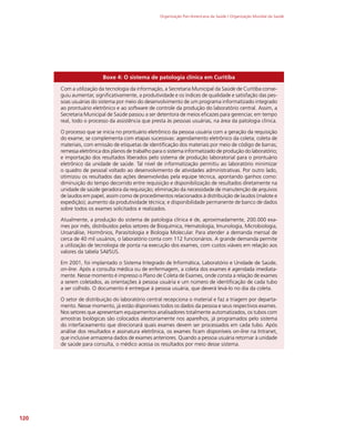 Organização Pan-Americana da Saúde / Organização Mundial da Saúde
120
Boxe 4: O sistema de patologia clínica em Curitiba
Com a utilização da tecnologia da informação, a Secretaria Municipal da Saúde de Curitiba conse-
guiu aumentar, significativamente, a produtividade e os índices de qualidade e satisfação das pes-
soas usuárias do sistema por meio do desenvolvimento de um programa informatizado integrado
ao prontuário eletrônico e ao software de controle da produção do laboratório central. Assim, a
Secretaria Municipal de Saúde passou a ser detentora de meios eficazes para gerenciar, em tempo
real, todo o processo da assistência que presta às pessoas usuárias, na área da patologia clínica.
O processo que se inicia no prontuário eletrônico da pessoa usuária com a geração da requisição
do exame, se complementa com etapas sucessivas: agendamento eletrônico da coleta; coleta de
materiais, com emissão de etiquetas de identificação dos materiais por meio de código de barras;
remessa eletrônica dos planos de trabalho para o sistema informatizado de produção do laboratório;
e importação dos resultados liberados pelo sistema de produção laboratorial para o prontuário
eletrônico da unidade de saúde. Tal nível de informatização permitiu ao laboratório minimizar
o quadro de pessoal voltado ao desenvolvimento de atividades administrativas. Por outro lado,
otimizou os resultados das ações desenvolvidas pela equipe técnica, apontando ganhos como:
diminuição do tempo decorrido entre requisição e disponibilização de resultados diretamente na
unidade de saúde geradora da requisição; eliminação da necessidade de manutenção de arquivos
de laudos em papel, assim como de procedimentos relacionados à distribuição de laudos (malote e
expedição); aumento da produtividade técnica; e disponibilidade permanente de banco de dados
sobre todos os exames solicitados e realizados.
Atualmente, a produção do sistema de patologia clínica é de, aproximadamente, 200.000 exa-
mes por mês, distribuídos pelos setores de Bioquímica, Hematologia, Imunologia, Microbiologia,
Uroanálise, Hormônios, Parasitologia e Biologia Molecular. Para atender a demanda mensal de
cerca de 40 mil usuários, o laboratório conta com 112 funcionários. A grande demanda permite
a utilização de tecnologia de ponta na execução dos exames, com custos viáveis em relação aos
valores da tabela SAI/SUS.
Em 2001, foi implantado o Sistema Integrado de Informática, Laboratório e Unidade de Saúde,
on-line. Após a consulta médica ou de enfermagem, a coleta dos exames é agendada imediata-
mente. Nesse momento é impresso o Plano de Coleta de Exames, onde consta a relação de exames
a serem coletados, as orientações à pessoa usuária e um número de identificação de cada tubo
a ser colhido. O documento é entregue à pessoa usuária, que deverá levá-lo no dia da coleta.
O setor de distribuição do laboratório central recepciona o material e faz a triagem por departa-
mento. Nesse momento, já estão disponíveis todos os dados da pessoa e seus respectivos exames.
Nos setores que apresentam equipamentos analisadores totalmente automatizados, os tubos com
amostras biológicas são colocados aleatoriamente nos aparelhos, já programados pelo sistema
do interfaceamento que direcionará quais exames devem ser processados em cada tubo. Após
análise dos resultados e assinatura eletrônica, os exames ficam disponíveis on-line na Intranet,
que inclusive armazena dados de exames anteriores. Quando a pessoa usuária retornar à unidade
de saúde para consulta, o médico acessa os resultados por meio desse sistema.
 