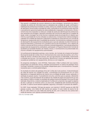 AS REDES DE ATENÇÃO À SAÚDE
121
Boxe 4: O sistema de patologia clínica em Curitiba
Para garantir a qualidade dos serviços adotaram-se várias estratégias: treinamento de coleta e
utilização do sistema de informática para os coletadores das unidades de saúde; certificação e
habilitação dos profissionais envolvidos na coleta; vistoria nas unidades de saúde, onde uma equipe
do laboratório central audita a atividade de coleta, verificando se os profissionais estão seguindo
o procedimento operacional padrão de coleta estabelecido e repassado no treinamento; monito-
ramento dos erros originados na coleta por unidade de saúde para identificação dos profissionais
que necessitam de reciclagem; reposição automática dos insumos de coleta para as unidades de
saúde, onde a montagem do kit de insumos é realizada através da emissão de um relatório que
informa a quantidade de insumos utilizados na coleta do dia; o transporte dos materiais biológicos
coletados nas unidades de saúde para o laboratório é realizado em caixas térmicas com controle de
temperatura, assegurando assim a qualidade das amostras; monitoramento e avaliação constante
do desempenho dos equipamentos analisadores para o que são realizadas reuniões trimestrais da
equipe do laboratório, juntamente com a assistência técnica dos fornecedores, com o objetivo de
manter os serviços de forma contínua e eficiente e evitando desperdícios; manutenção preventiva
programada dos equipamentos analisadores; participação no Programa Nacional de Controle de
Qualidade da Sociedade Brasileira de Análises Clínicas; e monitoramento da produtividade dos
insumos utilizados nos equipamentos automatizados.
Um profissional do laboratório participa, como membro, da Comissão de Licitação da Secretaria
Municipal da Saúde de Curitiba. Há um monitoramento dos custos reais dos exames, com a fina-
lidade de verificar a eficiência dos serviços, sem que haja prejuízos na efetividade, maximizando
a utilização dos recursos. Com esse mecanismo, identifica-se o número de repetições de exames
causadas por problemas com equipamentos, técnicos ou com reagentes.
Os programas estratégicos, como DST/Aids, Tuberculose e Mãe Curitibana têm seus exames,
programados nos protocolos clínicos, realizados exclusivamente no sistema de patologia clínica
municipal, facilitando o acesso às informações indispensáveis para o monitoramento e atuações
necessárias para o controle epidemiológico.
Os resultados do sistema de patologia clínica de Curitiba são muito positivos. A descentralização
da coleta de exames nas unidades de saúde, a centralização do processamento em um único
laboratório e a integração eletrônica do mesmo com as unidades de saúde, trouxe, sobretudo, a
satisfação da pessoa usuária. O procedimento encurtou caminhos para as pessoas, oferecendo
mais conforto, já que elas deixaram de se deslocar da unidade de saúde mais próxima de sua casa
para realizar a coleta ou receber os resultados de qualquer exame de Patologia Clínica que lhe seja
solicitado. Dessa forma, o sistema implantado em Curitiba vem cumprindo o seu papel no objetivo
de levar a atenção no momento certo e no local certo, estabelecida pela Secretaria Municipal
da Saúde. O sistema trouxe bastante agilidade, segurança, otimização no processo de trabalho.
Em 2007, foram realizados 136 tipos de exames, num total de 2.128.397 exames em 440.769
pessoas usuárias, uma média de 4,82 exames por pessoa. O custo médio do exame foi de
R$ 2,51, bem inferior ao custo médio dos exames do SUS, com a oferta de uma carteira bem
ampla de exames e com rigoroso controle de qualidade.
Fonte: Ito e Schneider (2008)
 