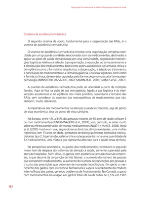 Organização Pan-Americana da Saúde / Organização Mundial da Saúde
122
O sistema de assistência farmacêutica
O segundo sistema de apoio, fundamental para a organização das RASs, é o
sistema de assistência farmacêutica.
O sistema de assistência farmacêutica envolve uma organização complexa exer-
citada por um grupo de atividades relacionadas com os medicamentos, destinadas a
apoiar as ações de saúde demandadas por uma comunidade, englobando interven-
ções logísticas relativas à seleção, à programação, à aquisição, ao armazenamento e
à distribuição dos medicamentos, bem como ações assistenciais da farmácia clínica e
de vigilância como o formulário terapêutico, a dispensação, a adesão ao tratamento,
a conciliação de medicamentos e a farmacovigilância. Os ciclos logísticos, bem como
a farmácia clínica, devem estar apoiados pela farmacoeconomia e pela farmacoepi-
demiologia (MINISTÉRIO DA SAÚDE, 2002; MARIN et al., 2003; GOMES et al., 2007).
A questão da assistência farmacêutica pode ser abordada a partir de múltiplas
facetas. Aqui se fixa na visão de sua microgestão, ligada à sua logística e às inter-
venções assistenciais e de vigilância nos níveis primário, secundário e terciário das
RASs, sem considerar os aspectos das macropolíticas de medicamentos que são,
também, muito relevantes.
A importância dos medicamentos na atenção à saúde é crescente, seja do ponto
de vista econômico, seja do ponto de vista sanitário.
Na Europa, entre 4% a 34% das pessoas maiores de 65 anos de idade utilizam 5
ou mais medicamentos (JUNIUS-WALKER et al., 2007), sem, contudo, se saber muito
sobre os efeitos combinados de muitos medicamentos (NOLTE e McKEE, 2008). Boyd
et al. (2005) mostraram que, seguindo-se as diretrizes clínicas existentes, uma mulher
hipotética com 75 anos de idade, portadora de doença pulmonar obstrutiva crônica,
diabetes tipo 2, hipertensão, osteoartrite e osteoporose tomaria uma quantidade de
12 medicamentos, uma mistura que representa alto risco para a saúde dessa senhora.
Na perspectiva econômica, os gastos dos medicamentos constituem o segundo
maior item de despesa dos sistemas de atenção à saúde, somente superados pela
atenção hospitalar. Além disso, os gastos com assistência farmacêutica são crescen-
tes, o que decorre da conjunção de três fatores: o aumento do número de pessoas
que consomem medicamentos, o aumento do número de prescrições por pessoas e
o custo das prescrições que decorrem de inovações tecnológicas. Em geral, o cres-
cimento dos gastos com assistência farmacêutica supera o incremento do Produto
Interno Bruto dos países, gerando problemas de financiamento. No Canadá, o gasto
com medicamentos em relação aos gastos totais de saúde subiu de 9,5% em 1985
 