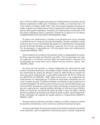 AS REDES DE ATENÇÃO À SAÚDE
123
para 17,0% em 2006. Os gastos per capita com medicamentos aumentaram de 735
dólares canadenses em 2005 para 773 dólares em 2006, um incremento de 5,1%
muito superior à inflação. Desde 1997, entre as principais categorias de gastos em
saúde, os gastos com medicamentos foram os segundo de maior volume, superados,
apenas, pelos gastos hospitalares. Os gastos com medicamentos constituíram 57%
dos gastos hospitalares totais e superaram, fortemente, os gastos com os médicos
(CANADIAN INSTITUTE FOR HEALTH INFORMATION, 2006).
Os gastos com medicamentos, tomados numa perspectiva de futuro, tenderão
a incrementar-se em função da transição demográfica. Estudos realizados na Itália
mostraram que há uma concentração dos gastos com medicamentos na população
de mais de 65 anos de idade; por exemplo, o grupo de 70 a 75 anos, que constitui
5% da população, é responsável por 13% dos gastos totais com medicamentos
naquele país (MEANA, 2007).
Outro problema da assistência farmacêutica reside na desigualdade de acesso.
No Brasil, segundo dados da Febrafarma de 2002, 15% da população com salá-
rios superiores a 10 mínimos consumiu 48% dos medicamentos, enquanto 51%
da população com renda menor que 4 salários mínimos consumiu, apenas, 16%
(VALENTE, 2004).
Do ponto de vista sanitário, o manejo inadequado dos medicamentos pode
produzir resultados desastrosos. Nos Estados Unidos, metade das mortes causadas
por intervenções do sistema de atenção à saúde foi determinada por reações ad-
versas do uso de medicamentos, o que poderia representar até 50 mil mortes por
ano (INSTITUTE OF MEDICINE, 1999). Nesse mesmo país, o uso inadequado dos
medicamentos foi responsável por 9 milhões de internações hospitalares por ano
e por um gasto anual de 75 bilhões de dólares, semelhante ao que se gasta com o
controle do diabetes. Na América Latina verificou-se, por meio de 644 estudos, que
menos de 40% das pessoas usuárias dos sistemas de atenção à saúde foram trata-
das com medicamentos, segundo padrões definidos em diretrizes clínicas (ROJAS,
2006). Em São Paulo, no período de janeiro de 2005 a março de 2006, o Núcleo
de Farmacovigilância da Secretaria de Estado da Saúde recebeu, aproximadamente,
9.000 notificações de suspeitas de reações adversas a medicamentos (BARATA e
MENDES, 2007).
Por essas razões econômicas e sanitárias, impõe-se, nas RASs, organizar o sistema
de assistência farmacêutica, como um de seus sistemas transversais de apoio.
Uma boa organização do sistema de assistência farmacêutica apresenta resultados
muito favoráveis, tanto na experiência internacional quanto nacional. Experiências
 