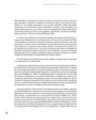 Organização Pan-Americana da Saúde / Organização Mundial da Saúde
124
desenvolvidas por operadoras de planos de saúde, nos Estados Unidos, mostraram
que cada dólar investido em assistência farmacêutica gerou uma economia de 6
dólares em internações hospitalares e em cirurgias (VALENTE, 2004). Resultados
econômicos muito favoráveis foram observados, no Brasil, numa experiência de
auxílio-medicamento de uso contínuo de uma operadora de saúde suplementar,
com relação a doenças crônicas como diabetes, hipertensão, insuficiência cardíaca,
doença pulmonar crônica e outras (BARROCA, 2004).
O sistema de assistência farmacêutica engloba dois grandes componentes: a
logística dos medicamentos e a farmácia clínica. Por isso, na construção das RASs,
a organização do sistema de atenção farmacêutica deverá considerar essas duas
dimensões. Em geral, no Brasil, prevalecem os esforços relativos à organização dos
ciclos logísticos e coloca-se, ainda, pouco esforço no componente assistencial e
de vigilância da farmácia clínica. Há que se considerar que todas as atividades da
assistência farmacêutica devem ocorrer de forma ordenada, já que uma atividade
executada de forma imprópria prejudicará todas as demais atividades do sistema
(CONSELHO NACIONAL DE SECRETÁRIOS DE SAÚDE, 2007a).
Os ciclos logísticos dos medicamentos são a seleção, a programação, a aquisição,
o armazenamento e a distribuição.
A seleção dos medicamentos constitui o eixo central do ciclo logístico da assistência
farmacêutica e se materializa numa relação padronizada de medicamentos. A seleção
tem como objetivos proporcionar ganhos terapêuticos, como a promoção do uso ra-
cional e a melhoria da resolutividade terapêutica, e econômicos, como a racionalização
dos custos (MARIN et al., 2003). A seleção pressupõe a instituição de uma Comissão
de Farmácia e Terapêutica, com caráter multidisciplinar, composta por médicos, far-
macêuticos, enfermeiros, farmacologistas clínicos, farmacoepidemiologistas e outros.
Contudo, na perspectiva das RASs e de um de seus instrumentos de base, a gestão da
clínica, o insumo fundamental para a seleção são as diretrizes clínicas que especificam
os medicamentos a serem utilizados no sistema de atenção à saúde.
A programação dos medicamentos é a atividade que tem como objetivo a garantia
da disponibilidade dos medicamentos previamente selecionados, nas quantidades
adequadas e no tempo oportuno, para atender às necessidades de uma população
determinada, considerando-se um certo período de tempo (MARIN et al., 2003).
Existem vários métodos de programação para medicamentos, sendo os principais
a programação pelo perfil epidemiológico, pela oferta de serviços, pelo consumo
histórico e pelo consumo ajustado (MANAGEMENT SCIENCES FOR HEALTH, 1997).
Na perspectiva das RASs e da gestão da clínica, a programação de medicamentos
faz-se pelo perfil epidemiológico e de forma ascendente. A programação dos me-
 