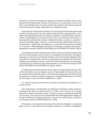 AS REDES DE ATENÇÃO À SAÚDE
125
dicamentos é parte da tecnologia de gestão da condição de saúde e feita a partir
da planilha de programação contida nas linhas-guia e nos protocolos clínicos, com
base na estratificação dos riscos das condições de saúde de cada pessoa usuária do
sistema de atenção à saúde, cadastrada nas unidades de saúde.
A aquisição dos medicamentos constitui um conjunto de procedimentos pelos quais
se efetua o processo de compra dos medicamentos definidos na programação, com o
objetivo de disponibilizá-los em quantidade, qualidade e custo/efetividade, visando a
manter a regularidade e o funcionamento do sistema de assistência farmacêutica. A
aquisição dos medicamentos envolve múltiplas dimensões: a jurídica, o cumprimen-
to das formalidades legais; a técnica, o cumprimento das especificações técnicas; a
administrativa, a seleção dos fornecedores e o cumprimento dos prazos de entrega;
e a financeira, a disponibilidade orçamentária e financeira, os ganhos de escala e a
avaliação de mercado (CONSELHO NACIONAL DE SECRETÁRIOS DE SAÚDE, 2007a).
O armazenamento dos medicamentos constitui-se de uma série de procedimentos
técnicos e administrativos que envolvem as atividades de recebimento, estocagem,
segurança, conservação e controle dos estoques. O armazenamento adequado reduz
as perdas de medicamentos, garante a preservação da qualidade dos fármacos e
engloba várias atividades como o cumprimento das boas práticas de armazenagem,
a qualificação do recebimento dos medicamentos e o controle dos estoques (CON-
SELHO NACIONAL DE SECRETÁRIOS DE SAÚDE, 2007a).
A distribuição dos medicamentos faz-se a partir da programação feita por dife-
rentes solicitantes e tem por objetivo suprir as necessidades de medicamentos por
um período determinado de tempo. Uma distribuição adequada dos medicamentos
deve garantir a rapidez na entrega, a segurança, o transporte adequado e um sistema
de informação e controle eficiente (MARIN et al., 2003).
Um segundo grande componente do sistema de assistência farmacêutica é a
farmácia clínica.
Esse componente é fundamental na assistência farmacêutica. Basta verificar o
crescimento da oferta de medicamentos. Em 2007, havia mais de 13 mil drogas
diferentes à venda nos Estados Unidos, 16 vezes mais que a quantidade disponível
50 anos atrás. Com a quase infinita possibilidade de combinações dessas drogas, em
função de diferentes condições de saúde, torna-se muito difícil prever e monitorar
as interações adversas (CHRISTENSEN et al., 2009)
Infelizmente, o componente da farmácia clínica tem sido relegado a um segundo
plano no SUS, o que determina resultados econômicos e sanitários inadequados
 