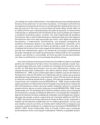 Organização Pan-Americana da Saúde / Organização Mundial da Saúde
126
com relação ao uso dos medicamentos. Uma explicação para essa subvalorização da
farmácia clínica pode estar no tecnicismo da prática, na formação insuficiente dos
farmacêuticos nos aspectos da clínica e na consideração dos medicamentos como um
bem de consumo e não como um insumo básico de saúde. Nesse sentido, Marin et
al. (2003) afirmam que a sobrevalorização das ações de aquisição, armazenamento
e distribuição e o afastamento dos farmacêuticos das outras questões que integram
a assistência farmacêutica gerou, no Brasil, uma visão fragmentada da assistência
farmacêutica. Mas a razão fundamental para a sobrevalorização dos ciclos logísticos
farmacêuticos está numa visão equivocada que institui como objeto da assistência
farmacêutica, o medicamento; contrariamente, uma proposta consequente de
assistência farmacêutica desloca o seu objeto do medicamento, colocando, como
seu sujeito, as pessoas usuárias do sistema de atenção à saúde. Por outro lado, a
introdução da farmácia clínica muda o papel do farmacêutico que de um profissional
que lida com medicamentos, passa a ser membro de uma equipe multiprofissional
de saúde, interagindo com os demais profissionais e relacionando-se com as pessoas
usuárias, suas famílias e a comunidade, de forma que gere vínculos permanentes,
com base no acolhimento e na humanização das práticas clínicas.
Uma visita à literatura internacional mostra que há evidências sobre os resultados
positivos da introdução da farmácia clínica nos sistemas de atenção à saúde. Estu-
do randomizado feito para medir os efeitos da introdução do farmacêutico clínico
na APS, em 208 idosos que tomavam cinco ou mais medicamentos, mostrou uma
redução de prescrições inadequadas e dos efeitos adversos desses medicamentos
(HANLON et al., 1996). Ensaio randomizado sobre o trabalho conjunto de médicos e
farmacêuticos, feito em 95 adultos com hipertensão arterial, avaliou que as pessoas
atendidas por esses profissionais, conjuntamente, tinham 55% de chance de alcançar
as metas de controle de pressão frente a, apenas, 20% dos que receberam a atenção
convencional, sem o trabalho conjunto (BODGEN et al., 1998). Estudo randomizado
avaliou pacientes com hipertensão arterial manejado conjuntamente por médicos de
APS e farmacêuticos e mostrou que esse trabalho integrado melhorou o controle da
pressão arterial e reduziu os custos médios por consulta (BORENSTEIN, 1998). Ensaio
randomizado com 181 portadores de insuficiência cardíaca mostrou que a introdução
do farmacêutico na equipe multidisplinar determinou uma redução da mortalidade; a
ação do farmacêutico envolveu avaliação da medicação, recomendações aos médicos,
educação das pessoas usuárias e seguimento por chamadas telefônicas (GATTIS et
al.1999). Documento do Serviço Nacional de Saúde do Reino Unido, analisando o
trabalho de farmacêuticos trabalhando com os médicos generalistas, concluiu que
esse trabalho conjunto aumentou as revisões sobre medicamentos e assegurou que
as pessoas usuárias recebessem os cuidados de que necessitavam (DEPARTMENT OF
HEALTH, 2002). Ensaio randomizado, feito no Canadá, mostrou que a introdução
do farmacêutico clínico numa equipe muldisciplinar melhorou a qualidade da pres-
 