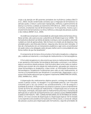 AS REDES DE ATENÇÃO À SAÚDE
127
crição e da atenção em 80 pacientes portadores de insuficiência cardíaca (BUCCI
et al., 2003). Estudo randomizado constatou que a integração do farmacêutico na
atenção ajudou a reduzir a prescrição inapropriada, melhorou o gerenciamento da
doença e aumentou a adesão ao tratamento (TAYLOR et al., 2003). Uma revisão da
Cochrane, envolvendo mais de 40 farmacêuticos e 16 mil pacientes, mostrou que o
envolvimento do farmacêutico na clínica melhorou a educação das pessoas usuárias
e dos médicos (BENEY et al., 2004).
As evidências comprovam a necessidade da valorização relativa da farmácia clínica.
Nesse sentido, vale a pena escutar a advertência de Wiedenmayer et al. (2006): “Os
farmacêuticos deveriam sair detrás do balcão e começar a servir ao público, provendo
cuidado ao invés de apenas pílulas. Não há futuro no simples ato de dispensar. Essa
atividade pode e será feita pela Internet, máquinas e/ou técnicos bem treinados. O
fato de o farmacêutico ter um treinamento acadêmico e agir como um profissional
de saúde coloca uma obrigação sobre ele para melhor servir à comunidade de uma
forma melhor do que faz atualmente”.
O componente da farmácia clínica envolve o formulário terapêutico, a dispensa-
ção, a adesão ao tratamento, a conciliação de medicamentos e a farmacovigilância.
O formulário terapêutico é o documento que reúne os medicamentos disponíveis
e que apresenta informações farmacológicas destinadas a promover o uso efetivo,
seguro e econômico desses produtos. Esse formulário deve conter todos os medica-
mentos que constam de uma relação de medicamentos, agrupados por sistema ou
classe farmacológica ou terapêutica, e deve conter: as informações farmacêuticas,
farmacológicas e terapêuticas fundamentais para cada um dos medicamentos; as
normas e os procedimentos que disciplinam a sua prescrição, dispensação e uso; e
outras informações adicionais que se julgarem importantes (MINISTÉRIO DA SAÚDE,
2002; MARIN et al., 2003).
A dispensação dos medicamentos objetiva garantir a entrega do medicamento
correto à pessoa usuária, na dosagem e na quantidade prescrita, com instruções
suficientes para o seu uso correto e seu acondicionamento, a fim de assegurar a
qualidade do produto. A dispensação visa propiciar à pessoa usuária o entendimento
correto da forma de utilização do medicamento. A dispensação terá as funções de
informação, orientação, educação sobre os medicamentos prescritos e momentos de
definição de um plano de acompanhamento com a pessoa usuária (MANAGEMENT
SCIENCES FOR HEALTH, 1997; CONSELHO NACIONAL DE SECRETÁRIOS DE SAÚDE,
2007a). Um novo conceito de dispensação é a dispensação especial. Ele foi testado
numa experiência de assistência farmacêutica em Minas Gerais, e consta de: seleção
das pessoas usuárias para dispensação pelo farmacêutico, segundo prioridades de
 
