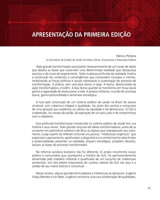 11
APRESENTAÇÃO DA PRIMEIRA EDIÇÃO
Marcus Pestana
Ex-Secretário de Estado de Saúde de Minas Gerais, Economista e Deputado Federal
Toda grande transformação social parte necessariamente de um corpo de ideias
que desafia as bases que sustentam uma determinada realidade que obstaculiza
avanços e dá sinais de esgotamento. Toda mudança profunda da realidade implica
a construção de consensos e convergências que conquistem corações e mentes,
mobilizando as forças políticas e sociais necessárias à sustentação do processo de
transformação. A prática, sem uma boa teoria, é cega. A teoria, desvinculada da
ação transformadora, é estéril. A boa teoria quando se transforma em força social
ganha a capacidade de revolucionar a vida. A prática militante, munida de uma boa
teoria, ganha profundidade e dimensão estratégica.
A luta pela construção de um sistema público de saúde no Brasil de acesso
universal, com cobertura integral e qualidade, faz parte dos sonhos e conquistas
de uma geração que acalentou os valores da equidade e da democracia. O SUS é
a expressão, no campo da saúde, da aspiração de um país justo e do compromisso
com a cidadania.
Essa profunda transformação introduzida no sistema público de saúde tem sua
história e seus atores. Todo grande conjunto de ideias transformadoras, antes de se
converter em patrimônio coletivo e de diluir as digitais que impregnaram seu nasci-
mento, surge a partir da reflexão crítica de uns poucos “intelectuais orgânicos” que
organizam o pensamento, aprofundam o diagnóstico e o conhecimento sobre limites
e potencialidades presentes na realidade, erguem estratégias, propõem desafios,
lançam as bases do processo transformador.
Na reforma sanitária brasileira não foi diferente. O amplo movimento social,
político e comunitário que acompanha a história do SUS, foi permanentemente
alimentado pelo trabalho militante e qualificado de um conjunto de intelectuais
sanitaristas. Um dos pilares inequívocos do sucesso relativo do SUS até aqui é a
solidez de seu marco teórico e conceitual.
Nesse cenário, alguns grandes formuladores e intelectuais se destacam. Eugênio
Vilaça Mendes é um deles. Eugênio concentra uma rara combinação de qualidades.
 