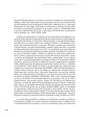 Organização Pan-Americana da Saúde / Organização Mundial da Saúde
128
atenção definidas (pessoas na primeira consulta com diagnóstico de hipertensão,
diabetes, tuberculose, hanseníase e asma; prescrições com 4 ou mais medicamentos;
pacientes especiais encaminhados pelos médicos etc.); elaboração de um roteiro para
dispensação em três etapas: verificação do conhecimento da pessoa usuária sobre
sua doença, entendimento da pessoa usuária sobre a receita e compreensão sobre
o uso dos medicamentos prescritos; e educação permanente dos farmacêuticos
clínicos (GOMES et al., 2007; SOLER, 2008).
A adesão ao tratamento é um componente crítico da assistência farmacêutica. Do-
cumento publicado pela Organização Mundial da Saúde enfatiza múltiplos aspectos
do problema da adesão ao tratamento medicamentoso: a transição epidemiológica
que determina o aumento relativo das condições crônicas e o consequente incre-
mento dos medicamentos de uso contínuo, dificultam a adesão aos tratamentos
medicamentosos; nos países desenvolvidos a adesão média é de 50% e nos países
em desenvolvimento esse percentual é menor; as consequências da não adesão aos
tratamentos prolongados acarretam resultados sanitários insatisfatórios e aumentam
os custos da atenção à saúde; a melhoria da adesão aos tratamentos medicamen-
tosos aumenta a segurança das pessoas usuárias dos sistemas de atenção à saúde;
o aumento da efetividade das intervenções sobre a adesão pode ter um impacto
muito maior na saúde da população que qualquer melhoria em tratamentos médicos
específicos; as pessoas usuárias dos sistemas de atenção à saúde devem ser ajudadas
e não culpabilizadas pela não adesão aos tratamentos medicamentosos; e o trabalho
multidisciplinar e a participação da família e da comunidade são importantes para
a adesão aos tratamentos medicamentosos (SABATÉ, 2003). Estudos realizados nos
Estados Unidos mostraram que a não adesão aos tratamentos medicamentosos é
responsável pelo incremento das internações hospitalares, das consultas ambula-
toriais e dos atendimentos de emergência, num valor anual estimado em mais de
50 bilhões de dólares (JOHNSON e BOOTMAN, 1995). Outros estudos realizados
na China, em Gâmbia e em Seichelles mostraram que, apenas, 43%, 27% e 26%,
respectivamente, das pessoas usuárias, seguem os tratamentos anti-hipertensivos
prescritos; na Austrália, apenas 43% dos portadores de asma utilizam a medicação
todo o tempo; em portadores de HIV/aids a adesão aos agentes anti-retrovirais varia
entre 37% e 83% de acordo com as drogas utilizadas (SABATÉ, 2003). A não adesão
aos tratamentos medicamentosos está associada a vários fatores: fatores sociais e
econômicos, fatores relacionados à equipe e ao sistema de atenção à saúde, fatores
relacionados à condição da doença, fatores relacionados ao tratamento e fatores re-
lacionados às pessoas usuárias dos sistemas de atenção à saúde (GOMES et al, 2007).
Em função desses problemas a adesão aos tratamentos se impõe na assistência
farmacêutica. A adesão, em termos mais gerais, é definida como a medida em que
o comportamento de uma pessoa – tomar uma medicação, seguir uma dieta e/ou
 