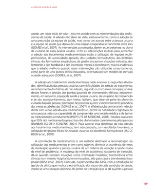 AS REDES DE ATENÇÃO À SAÚDE
129
adotar um novo estilo de vida – está em acordo com as recomendações dos profis-
sionais de saúde. A adesão não deve ser vista, exclusivamente, como a adoção de
uma prescrição da equipe de saúde, mas como um acordo entre a pessoa usuária
e a equipe de saúde que deriva de uma relação cooperativa e horizontal entre eles
(GOMES et al., 2007). As intervenções consensadas devem estar presentes no plano
de cuidado de cada pessoa usuária. Entre as intervenções efetivas para aumentar
a adesão aos tratamentos medicamentosos estão a utilização de equipes multi-
profissionais, do autocuidado apoiado, dos cuidados farmacêuticos, das diretrizes
clínicas, dos formulários terapêuticos, da gestão de caso em situações indicadas, dos
lembretes e dos feedbacks e dos incentivos morais e econômicos; mas há evidências
que a adesão melhora quando essas intervenções são utilizadas conjuntamente,
como parte de uma prática clínica inovadora, orientada por um modelo de atenção
à saúde adequado (GOMES, et al, 2007).
A adesão aos tratamentos medicamentosos pode envolver as seguintes ativida-
des: identificação das pessoas usuárias com dificuldades de adesão ao tratamento;
reconhecimento dos fatores de não adesão, segundo os cinco eixos principais; análise
desses fatores e seleção dos pontos passíveis de intervenções efetivas; estabeleci-
mento, em conjunto, equipe de saúde e pessoa usuária, de um plano de intervenção
e de seu acompanhamento, com metas factíveis, que deve ser parte do plano de
cuidado daquela pessoa; promoção de possíveis ajustes; e monitoramento periódico
das metas estabelecidas (GOMES et al., 2007). A alfabetização sanitária tem relação
direta com a não adesão aos medicamentos e, dentre as habilidades cognitivas de
uma pessoa, está sua capacidade de compreender uma receita médica e de tomar
os medicamentos corretamente (INSTITUTE OF MEDICINE, 2004). Estudos revelaram
que 50% dos medicamentos prescritos não são tomados corretamente pelas pessoas
(DUNBAR-JACOB e SCHLENK, 2001). Para superar essa dimensão da não adesão
aos tratamentos medicamentosos, tem sido proposta, com resultados favoráveis, a
utilização de grupos focais de pessoas usuárias da assistência farmacêutica (JACO-
BSON et al., 2007).
A conciliação de medicamentos é um método destinado à racionalização da
utilização dos medicamentos e tem como objetivo diminuir a ocorrência de erros
de medicação quando a pessoa usuária de um sistema de atenção à saúde muda
de nível de assistência. A mudança do nível de assistência, ou ponto de transição,
dá-se quando ocorrem situações como internação hospitalar, transferência entre
clínicas num mesmo hospital ou entre hospitais, alta para casa e atendimento hos-
pitalar (ROSA et al., 2007). Contudo, na perspectiva das RASs, com a introdução da
gestão da clínica que implica a estratificação dos riscos de cada condição de saúde,
impõe-se uma situação adicional de ponto de transição que se dá quando a pessoa
 