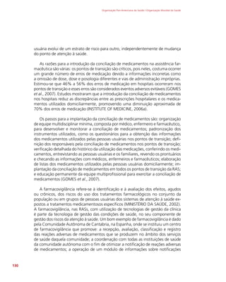 Organização Pan-Americana da Saúde / Organização Mundial da Saúde
130
usuária evolui de um estrato de risco para outro, independentemente de mudança
do ponto de atenção à saúde.
As razões para a introdução da conciliação de medicamentos na assistência far-
macêutica são várias: os pontos de transição são críticos, pois neles, costuma ocorrer
um grande número de erros de medicação devido a informações incorretas como
a omissão de dose, dose e posologia diferentes e vias de administração impróprias.
Estimou-se que 46% a 56% dos erros de medicação em hospitais ocorreram nos
pontos de transição e esses erros são considerados eventos adversos evitáveis (GOMES
et al., 2007). Estudos mostraram que a introdução da conciliação de medicamentos
nos hospitais reduz as discrepâncias entre as prescrições hospitalares e os medica-
mentos utilizados domiciliarmente, promovendo uma diminuição aproximada de
70% dos erros de medicação (INSTITUTE OF MEDICINE, 2006a).
Os passos para a implantação da conciliação de medicamentos são: organização
de equipe multidisciplinar mínima, composta por médico, enfermeiro e farmacêutico,
para desenvolver e monitorar a conciliação de medicamentos; padronização dos
instrumentos utilizados, como os questionários para a obtenção das informações
dos medicamentos utilizados pelas pessoas usuárias nos pontos de transição; defi-
nição dos responsáveis pela conciliação de medicamentos nos pontos de transição;
verificação detalhada do histórico da utilização das medicações, conferindo os medi-
camentos, entrevistando as pessoas usuárias e os familiares, revendo os prontuários
e checando as informações com médicos, enfermeiros e farmacêuticos; elaboração
de listas dos medicamentos utilizados pelas pessoas usuárias domiciliarmente; im-
plantação da conciliação de medicamentos em todos os pontos de transição da RAS;
e educação permanente da equipe multiprofissional para exercitar a conciliação de
medicamentos (GOMES et al., 2007).
A farmacovigilância refere-se à identificação e à avaliação dos efeitos, agudos
ou crônicos, dos riscos do uso dos tratamentos farmacológicos no conjunto da
população ou em grupos de pessoas usuárias dos sistemas de atenção à saúde ex-
postos a tratamentos medicamentosos específicos (MINISTÉRIO DA SAÚDE, 2002).
A farmacovigilância, nas RASs, com utilização de tecnologias de gestão da clínica
é parte da tecnologia de gestão das condições de saúde, no seu componente de
gestão dos riscos da atenção à saúde. Um bom exemplo de farmacovigilância é dado
pela Comunidade Autônoma de Cantabria, na Espanha, onde se instituiu um centro
de farmacovigilância que promove: a recepção, avaliação, classificação e registro
das reações adversas de medicamentos que se produzem no âmbito dos serviços
de saúde daquela comunidade; a coordenação com todas as instituições de saúde
da comunidade autônoma com o fim de otimizar a notificação de reações adversas
de medicamentos; a operação de um módulo de informações sobre notificações
 