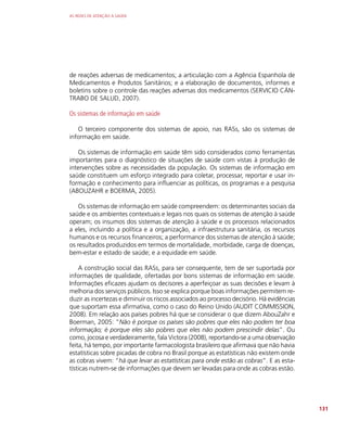 AS REDES DE ATENÇÃO À SAÚDE
131
de reações adversas de medicamentos; a articulação com a Agência Espanhola de
Medicamentos e Produtos Sanitários; e a elaboração de documentos, informes e
boletins sobre o controle das reações adversas dos medicamentos (SERVICIO CÁN-
TRABO DE SALUD, 2007).
Os sistemas de informação em saúde
O terceiro componente dos sistemas de apoio, nas RASs, são os sistemas de
informação em saúde.
Os sistemas de informação em saúde têm sido considerados como ferramentas
importantes para o diagnóstico de situações de saúde com vistas à produção de
intervenções sobre as necessidades da população. Os sistemas de informação em
saúde constituem um esforço integrado para coletar, processar, reportar e usar in-
formação e conhecimento para influenciar as políticas, os programas e a pesquisa
(ABOUZAHR e BOERMA, 2005).
Os sistemas de informação em saúde compreendem: os determinantes sociais da
saúde e os ambientes contextuais e legais nos quais os sistemas de atenção à saúde
operam; os insumos dos sistemas de atenção à saúde e os processos relacionados
a eles, incluindo a política e a organização, a infraestrutura sanitária, os recursos
humanos e os recursos financeiros; a performance dos sistemas de atenção à saúde;
os resultados produzidos em termos de mortalidade, morbidade, carga de doenças,
bem-estar e estado de saúde; e a equidade em saúde.
A construção social das RASs, para ser consequente, tem de ser suportada por
informações de qualidade, ofertadas por bons sistemas de informação em saúde.
Informações eficazes ajudam os decisores a aperfeiçoar as suas decisões e levam à
melhoria dos serviços públicos. Isso se explica porque boas informações permitem re-
duzir as incertezas e diminuir os riscos associados ao processo decisório. Há evidências
que suportam essa afirmativa, como o caso do Reino Unido (AUDIT COMMISSION,
2008). Em relação aos países pobres há que se considerar o que dizem AbouZahr e
Boerman, 2005: “Não é porque os países são pobres que eles não podem ter boa
informação; é porque eles são pobres que eles não podem prescindir delas”. Ou
como, jocosa e verdadeiramente, fala Victora (2008), reportando-se a uma observação
feita, há tempo, por importante farmacologista brasileiro que afirmava que não havia
estatísticas sobre picadas de cobra no Brasil porque as estatísticas não existem onde
as cobras vivem: “há que levar as estatísticas para onde estão as cobras”. E as esta-
tísticas nutrem-se de informações que devem ser levadas para onde as cobras estão.
 