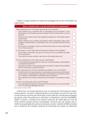 Organização Pan-Americana da Saúde / Organização Mundial da Saúde
132
O Boxe 5 a seguir propõe um sistema de auditagem do uso de informações nas
organizações.
Boxe 5: Checklist sobre o uso das informações nas organizações
Nossa organização tem a informação relevante de que ela necessita?
∙
∙ Como sabemos que os decisores têm as informações de que necessitam? Como
selecionamos as informações que são necessárias? Estamos atuando bem ou mal ao
provê-las?
∙
∙ Podemos fazer decisões sobre áreas geográficas baseadas em informações relativas
àquelas áreas?
∙
∙ Nossos relatórios para as decisões dos gestores contêm informações sobre custos,
tendências, opinião pública e comparadores, bem como indicadores de performance
e metas?
∙
∙ Nós trocamos informações, segura e produtivamente, dentro de nossa organização
e com nossos parceiros?
A informação em nossa organização está baseada em dados de boa qualidade?
∙
∙ Nas decisões mais recentes, que grau de confiança temos na qualidade dos dados
que as suportaram?
∙
∙ Como decidimos quão acuradas e oportunas as informações devem ser?
Na nossa organização as informações são bem apresentadas?
∙
∙ As informações são apresentadas de modo que os decisores possam compreendê-las
e interpretá-las facilmente?
∙
∙ Nós podemos melhorar as apresentações das informações? Os decisores dão feedback
sobre as informações a eles apresentadas?
Nossa organização tem suficiente capacidade para trabalhar com as informações?
∙
∙ Há sistemas de informação adequados e capacidade para produzir boas informações?
Os decisores têm capacidade para interpretar as informações? Como podemos ajudá-
-los a melhorar a capacidade de interpretação das informações?
∙
∙ Temos deficiências em analisar e apresentar as informações? Como podemos superá-
-las?
Quanto nossa organização avalia suas informações?
∙
∙ Com que frequência avaliamos se dispomos da informação certa e a usamos da melhor
forma? O que temos aprendido com isso?
Fonte: Audit Commission (2008)
O Brasil tem uma larga experiência com os sistemas de informação em saúde.
Historicamente, começou na década de 60 e se consolidou nos anos 70, sob a for-
ma de sistemas nacionais de informação e como parte de uma decisão estratégica
do regime militar de padronizar e centralizar as estatísticas nacionais (LOUREIRO,
2003). Contudo, a existência de sistemas nacionais de saúde deve ser vista de
forma positiva porque permite comparações nacionais que são valiosas para a
melhoria da qualidade do sistema de atenção à saúde. Campillo (2008) considera
que a existência de múltiplos sistemas de informação em saúde nas diferentes
 
