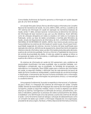 AS REDES DE ATENÇÃO À SAÚDE
133
Comunidades Autônomas da Espanha aproxima a informação em saúde daquele
país de uma Torre de Babel.
Um estudo feito pela Câmara Técnica de Informação e Informática do Conselho
Nacional de Secretários de Saúde, nos anos 2004 e 2005, verificou a existência de
797 sistemas de informação em saúde em operação nas Secretarias Estaduais de
Saúde, sendo 11 deles, de base nacional. Convencionou-se denominar de sistemas
de informação de base nacional os que, por sua alta relevância, foram definidos
como de utilização obrigatória em todos os estados e em todos os municípios da
Federação, sendo sua base de dados consolidada e mantida pelo Ministério da
Saúde, através do Departamento de Informática do SUS, o DATASUS (CONSELHO
NACIONAL DE SECRETÁRIOS DE SAÚDE, 2007b). Esse mesmo estudo concluiu que
havia problemas nos sistemas de informação em saúde no país. Os principais foram:
quantidade exagerada de sistemas; recursos humanos de baixa qualificação para
operação dos sistemas; deficiências de equipamento; desconhecimento de aspectos
relativos à área de informática; baixo uso das informações produzidas pelos decisores;
ausência de controle de qualidade, formal ou informal; e fragilidade de mecanismos
de controle da privacidade dos dados. A tudo isso, podem-se agregar as falhas na
transposição de dados entre formulários, a codificação errada ou inadequada e a
ausência de critérios e as fraudes.
Os sistemas de informação em saúde do SUS apresentam, pois, problemas de
excessividade injustificada e de baixa qualidade, seja na precisão (validade, con-
fiabilidade e completude), seja na atualidade, na facilidade de recuperação, na
redundância e na integração. Risso (2006) sugere para a melhoria das informações
em saúde, as seguintes medidas: a definição clara de cada elemento do banco de
dados de forma a evidenciar ambiguidades; a padronização do uso de terminologia
e classificação; o treinamento dos recursos humanos envolvidos com a informação;
a melhoria da anotação das informações nos prontuários clínicos; e a manutenção
e a auditoria externa.
Uma proposta fundamental, buscada na experiência internacional, e fundamen-
tal para o Brasil, é a integração dos sistemas de informação em saúde. Campillo
(2008), falando da necessidade de integração dos sistemas de informação em saúde
na Espanha, propõe as seguintes medidas: revisar a fundo os objetivos que devem
alcançar os sistemas; homogeneizar as definições de serviços, procedimentos, vari-
áveis e indicadores; padronizar os processos de coleta e processamento dos dados;
e estabelecer uma identificação única das pessoas usuárias dos sistemas de atenção
à saúde. Como ferramenta essencial advoga a utilização de datawarehouses como
um armazém de dados que contém a informação integrada de uma organização,
procedente de várias origens. No Brasil, a Política Nacional de Informática e Informa-
 