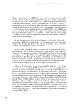 Organização Pan-Americana da Saúde / Organização Mundial da Saúde
134
ção em Saúde, elaborada em 2004, teve como objetivo promover o uso inovador,
criativo e transformador da tecnologia da informação, para melhorar os processos
de trabalho em saúde, resultando em um Sistema Nacional de Informação em
Saúde articulado, que possa produzir informações para os cidadãos, a gestão, os
profissionais de saúde, a geração de conhecimentos e o controle social. Esse sistema
integrado deverá garantir ganhos de eficiência e de qualidade, contribuindo para
a melhoria da saúde da população brasileira (MINISTÉRIO DA SAÚDE, 2004). Um
grande esforço de integração das informações em saúde tem sido feito pela Rede
Interagencial de Informações para a Saúde (RIPSA, 2008). Essa rede, constituída por
21 instituições, vem buscando integrar e qualificar, nos níveis nacional e estaduais,
as informações para a saúde.
Há que ressaltar que um fator fundamental para a melhoria dos sistemas de in-
formação em saúde é a utilização dessas informações como insumos na produção
cotidiana das decisões dos gestores dos sistemas de atenção à saúde, conforme
sustenta a atenção à saúde baseada em evidência.
No SUS há seis sistemas de base nacional principais: o Sistema de informações
de mortalidade (SIM), o Sistema de informações sobre Nascidos Vivos (SINASC), o
Sistema de informações de agravos de notificação (SINAN), o Sistema de informações
ambulatoriais do SUS (SIA SUS), o Sistema de Informações Hospitalares do SUS (SIH
SUS) e o Sistema de informação de atenção básica (SIAB). Há, além desses, outros
sistemas importantes como o Cadastro de Estabelecimentos de Saúde (CNES), a
Autorização de procedimentos ambulatoriais de alta complexidade/custo (APAC) e
o Sistema de informações sobre orçamentos públicos em saúde (SIOPS).
O Sistema de Informações de Mortalidade (SIM) foi criado em 1975 e dispõe
de dados informatizados desde 1979. Está baseado num instrumento padronizado
de coleta de dados, a Declaração de Óbito (DO). A análise das informações do SIM
permite a construção e monitoramento de importantes descritores da mortalidade
como a mortalidade por causas, por sexo, local de ocorrência e residência e as taxas
de mortalidades infantil e materna. Há, ainda, no país, problemas de cobertura desse
sistema que variou de 71,4% a 89,9% no período de 1994 a 2004 (CONSELHO
NACIONAL DE SECRETÁRIOS DE SAÚDE, 2007c). O SIM apresenta as seguintes
fortalezas: a disponibilidade, a acessibilidade aos dados; a oportunidade, o tempo
decorrido entre a referência dos dados e a sua disponibilidade; a consistência dos
dados, a plausibilidade, baseada em parâmetros aceitáveis; a completitude, a frequ-
ência e proporção de registros não feitos no documento de coleta ou a não obtenção
do dado para o seu registro; e a clareza metodológica referente às instruções dos
manuais (MEIRA, 2008).
 