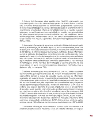 AS REDES DE ATENÇÃO À SAÚDE
135
O Sistema de Informações sobre Nascidos Vivos (SINASC) está baseado num
instrumento padronizado de coleta de dados que é a Declaração de Nascidos Vivos
(DN). O número de nascidos vivos é o denominador que possibilita a constituição
de indicadores voltados para a avaliação de riscos de saúde do segmento materno-
-infantil como a mortalidade infantil, a mortalidade materna, os nascidos vivos com
baixo peso, os nascidos vivos com prematuridade, os nascidos vivos segundo idade
das mães, número de consultas pré-natais realizadas para cada nascido vivo, valores
do índice Apgar etc. A cobertura do SINASC, em 2004, é estimada em 90% do to-
tal de nascidos vivos no país, superando a de nascimentos registrados em cartório
(RIPSA, 2008).
O Sistema de informações de agravos de notificação (SINAN) é alimentado pelas
notificações e investigações de casos e agravos que constam de uma relação nacional
de doenças de notificação compulsória. Essa relação nacional pode ser complementa-
da por doenças de interesse estadual ou municipal. A utilização de suas informações
permite a realização de diagnóstico e monitoramento de eventos ocorridos numa
população, fornecendo subsídios para determinações causais dos agravos notificáveis,
bem como para a elaboração do perfil da situação de saúde de uma determinada
região. O SINAN está baseado em dois formulários padronizados: a ficha individual
de notificação e a ficha individual de investigação. O sistema apresenta, no país,
várias regiões em que o encerramento oportuno dos agravos notificados, situa-se
abaixo do valor normativo de 70%.
O Sistema de informações ambulatoriais do SUS (SIA SUS) oferece aos gesto-
res instrumentos para operacionalização das funções de cadastramento, controle
orçamentário, controle e cálculo da produção e para a geração de informações
necessárias ao pagamento dos procedimentos ambulatoriais. Propicia, ademais,
informações para o gerenciamento de capacidade instalada e produzida, bem como
dos recursos financeiros orçados e repassados aos prestadores de serviços e permite
estudos epidemiológicos relacionados à morbidade ambulatorial. O SIA SUS é im-
portante para o estudo da oferta de serviços, englobando todos os procedimentos
de atenção à saúde que não exijam internação, sendo amplamente descentralizado
nos estados e municípios, além de refletir a produção mensal das unidades do SUS.
O SIA SUS permite a caracterização da rede, num quadro geral de disponibilidade de
recursos tecnológicos e humanos, por município, região sanitária, estado ou país. O
documento básico gerador do sistema é o Boletim de Produção Ambulatorial (BPA),
preenchido pelas unidades ambulatoriais do SUS. Estima-se que o sistema capte e
processe mais de 200 milhões de atendimentos ambulatoriais por mês (RIPSA, 2008).
O Sistema de informações hospitalares do SUS (SIH SUS) foi instituído em 1976
pelo Instituto de Nacional de Previdência Social. Em 1986 foi estendido aos hospitais
 