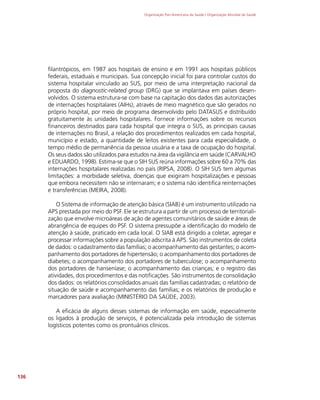 Organização Pan-Americana da Saúde / Organização Mundial da Saúde
136
filantrópicos, em 1987 aos hospitais de ensino e em 1991 aos hospitais públicos
federais, estaduais e municipais. Sua concepção inicial foi para controlar custos do
sistema hospitalar vinculado ao SUS, por meio de uma interpretação nacional da
proposta do diagnostic-related group (DRG) que se implantava em países desen-
volvidos. O sistema estrutura-se com base na capitação dos dados das autorizações
de internações hospitalares (AIHs), através de meio magnético que são gerados no
próprio hospital, por meio de programa desenvolvido pelo DATASUS e distribuído
gratuitamente às unidades hospitalares. Fornece informações sobre os recursos
financeiros destinados para cada hospital que integra o SUS, as principais causas
de internações no Brasil, a relação dos procedimentos realizados em cada hospital,
município e estado, a quantidade de leitos existentes para cada especialidade, o
tempo médio de permanência da pessoa usuária e a taxa de ocupação do hospital.
Os seus dados são utilizados para estudos na área da vigilância em saúde (CARVALHO
e EDUARDO, 1998). Estima-se que o SIH SUS reúna informações sobre 60 a 70% das
internações hospitalares realizadas no país (RIPSA, 2008). O SIH SUS tem algumas
limitações: a morbidade seletiva, doenças que exigiram hospitalizações e pessoas
que embora necessitem não se internaram; e o sistema não identifica reinternações
e transferências (MEIRA, 2008).
O Sistema de informação de atenção básica (SIAB) é um instrumento utilizado na
APS prestada por meio do PSF. Ele se estrutura a partir de um processo de territoriali-
zação que envolve microáreas de ação de agentes comunitários de saúde e áreas de
abrangência de equipes do PSF. O sistema pressupõe a identificação do modelo de
atenção à saúde, praticado em cada local. O SIAB está dirigido a coletar, agregar e
processar informações sobre a população adscrita à APS. São instrumentos de coleta
de dados: o cadastramento das famílias; o acompanhamento das gestantes; o acom-
panhamento dos portadores de hipertensão; o acompanhamento dos portadores de
diabetes; o acompanhamento dos portadores de tuberculose; o acompanhamento
dos portadores de hanseníase; o acompanhamento das crianças; e o registro das
atividades, dos procedimentos e das notificações. São instrumentos de consolidação
dos dados: os relatórios consolidados anuais das famílias cadastradas; o relatório de
situação de saúde e acompanhamento das famílias; e os relatórios de produção e
marcadores para avaliação (MINISTÉRIO DA SAÚDE, 2003).
A eficácia de alguns desses sistemas de informação em saúde, especialmente
os ligados à produção de serviços, é potencializada pela introdução de sistemas
logísticos potentes como os prontuários clínicos.
 