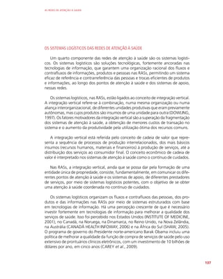 AS REDES DE ATENÇÃO À SAÚDE
137
OS SISTEMAS LOGÍSTICOS DAS REDES DE ATENÇÃO À SAÚDE
Um quarto componente das redes de atenção à saúde são os sistemas logísti-
cos. Os sistemas logísticos são soluções tecnológicas, fortemente ancoradas nas
tecnologias de informação, que garantem uma organização racional dos fluxos e
contrafluxos de informações, produtos e pessoas nas RASs, permitindo um sistema
eficaz de referência e contrarreferência das pessoas e trocas eficientes de produtos
e informações, ao longo dos pontos de atenção à saúde e dos sistemas de apoio,
nessas redes.
Os sistemas logísticos, nas RASs, estão ligados ao conceito de integração vertical.
A integração vertical refere-se à combinação, numa mesma organização ou numa
aliança interorganizacional, de diferentes unidades produtivas que eram previamente
autônomas, mas cujos produtos são insumos de uma unidade para outra (DOWLING,
1997). Os fatores motivadores da integração vertical são a superação da fragmentação
dos sistemas de atenção à saúde, a obtenção de menores custos de transação no
sistema e o aumento da produtividade pela utilização ótima dos recursos comuns.
A integração vertical está referida pelo conceito de cadeia de valor que repre-
senta a sequência de processos de produção interrelacionados, dos mais básicos
insumos (recursos humanos, materiais e financeiros) à produção de serviços, até a
distribuição dos serviços ao consumidor final. O conceito econômico de cadeia de
valor é interpretado nos sistemas de atenção à saúde como o contínuo de cuidados.
Nas RASs, a integração vertical, ainda que se possa dar pela formação de uma
entidade única de propriedade, consiste, fundamentalmente, em comunicar os dife-
rentes pontos de atenção à saúde e os sistemas de apoio, de diferentes prestadores
de serviços, por meio de sistemas logísticos potentes, com o objetivo de se obter
uma atenção à saúde coordenada no contínuo de cuidados.
Os sistemas logísticos organizam os fluxos e contrafluxos das pessoas, dos pro-
dutos e das informações nas RASs por meio de sistemas estruturados com base
em tecnologias de informação. Há uma percepção crescente de que é necessário
investir fortemente em tecnologias de informação para melhorar a qualidade dos
serviços de saúde. Isso foi percebido nos Estados Unidos (INSTITUTE OF MEDICINE,
2001), no Canadá, na Noruega, na Dinamarca, no Reino Unido, na Nova Zelândia,
na Austrália (CANADÁ HEALTH INFOWAY, 2006) e na África do Sul (SHAW, 2005).
O programa de governo do Presidente norte-americano Barak Obama incluiu uma
política de melhorar a qualidade da função de compra de serviços de saúde pelo uso
extensivo de prontuários clínicos eletrônicos, com um investimento de 10 bilhões de
dólares por ano, em cinco anos (CAREY et al., 2009).
 