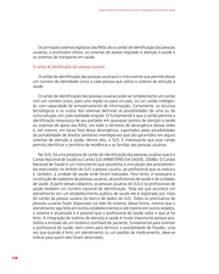 Organização Pan-Americana da Saúde / Organização Mundial da Saúde
138
Os principais sistemas logísticos das RASs são o cartão de identificação das pessoas
usuárias, o prontuário clínico, os sistemas de acesso regulado à atenção à saúde e
os sistemas de transporte em saúde.
O cartão de identificação das pessoas usuárias
O cartão de identificação das pessoas usuárias é o instrumento que permite alocar
um número de identidade único a cada pessoa que utiliza o sistema de atenção à
saúde.
O cartão de identificação das pessoas usuárias pode ser simplesmente um cartão
com um número único, para uma região ou para um país, ou um cartão inteligen-
te, com capacidade de armazenamento de informações. Certamente, os recursos
tecnológicos e os custos dos sistemas definirão as possibilidades de uma ou de
outra solução, em cada realidade singular. O fundamental é que o cartão permita a
identificação inequívoca de seu portador em quaisquer pontos de atenção à saúde
ou sistemas de apoio das RASs, em todo o território de abrangência dessas redes
e, até mesmo, em locais fora dessa abrangência, suportados pelas possibilidades
da portabilidade de direitos sanitários interregionais que são garantidos em alguns
sistemas de atenção à saúde, dentre eles, o SUS. É interessante que esse cartão
permita identificar o território de residência e as famílias das pessoas usuárias.
No SUS, há uma proposta de cartão de identificação das pessoas usuárias que é o
Cartão Nacional de Saúde ou Cartão SUS (MINISTÉRIO DA SAÚDE, 2008b). O Cartão
Nacional de Saúde é um instrumento que possibilita a vinculação dos procedimen-
tos executados no âmbito do SUS à pessoa usuária, ao profissional que os realizou
e, também, à unidade de saúde onde foram realizados. Para tanto, é necessária a
construção de cadastros de pessoas usuárias, de profissionais de saúde e de unidades
de saúde. A partir desses cadastros, as pessoas usuárias do SUS e os profissionais de
saúde recebem um número nacional de identificação. Toda vez que acontece um
atendimento em um estabelecimento público de saúde ele é registrado por meio
do cartão da pessoa usuária no banco de dados do SUS. Todos os prontuários de
pessoas usuárias ficam disponíveis na rede do sistema; dessa forma, mesmo que o
atendimento seja feito em outros estabelecimentos e até mesmo em outros estados,
o sistema é atualizado e é possível que o profissional de saúde saiba o que já foi
feito. A integração do sistema de atenção à saúde é muito importante porque pos-
sibilita a emissão de um histórico confiável do paciente, fundamental para orientar
o profissional de saúde, bem como para diminuir a possibilidade de fraudes, uma
vez que quando é feito um atendimento ou um pedido de medicamento, deve-se
indicar para quem eles foram destinados.
 
