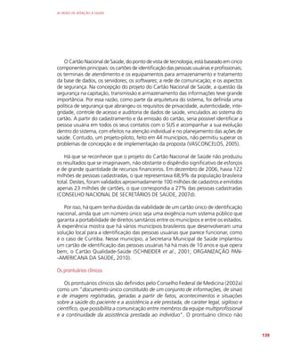 AS REDES DE ATENÇÃO À SAÚDE
139
O Cartão Nacional de Saúde, do ponto de vista de tecnologia, está baseado em cinco
componentes principais: os cartões de identificação das pessoas usuárias e profissionais;
os terminais de atendimento e os equipamentos para armazenamento e tratamento
da base de dados, os servidores; os softwares; a rede de comunicação; e os aspectos
de segurança. Na concepção do projeto do Cartão Nacional de Saúde, a questão da
segurança na capitação, transmissão e armazenamento das informações teve grande
importância. Por essa razão, como parte da arquitetura do sistema, foi definida uma
política de segurança que abrangeu os requisitos de privacidade, autenticidade, inte-
gridade, controle de acesso e auditoria de dados de saúde, vinculados ao sistema do
cartão. A partir do cadastramento e da emissão do cartão, seria possível identificar a
pessoa usuária em todos os seus contatos com o SUS e acompanhar a sua evolução
dentro do sistema, com efeitos na atenção individual e no planejamento das ações de
saúde. Contudo, um projeto-piloto, feito em 44 municípios, não permitiu superar os
problemas de concepção e de implementação da proposta (VASCONCELOS, 2005).
Há que se reconhecer que o projeto do Cartão Nacional de Saúde não produziu
os resultados que se imaginavam, não obstante o dispêndio significativo de esforços
e de grande quantidade de recursos financeiros. Em dezembro de 2006, havia 122
milhões de pessoas cadastradas, o que representava 68,9% da população brasileira
total. Destes, foram validados aproximadamente 100 milhões de cadastros e emitidos
apenas 23 milhões de cartões, o que correspondia a 27% das pessoas cadastradas
(CONSELHO NACIONAL DE SECRETÁRIOS DE SAÚDE, 2007d).
Por isso, há quem tenha dúvidas da viabilidade de um cartão único de identificação
nacional, ainda que um número único seja uma exigência num sistema público que
garanta a portabilidade de direitos sanitários entre os municípios e entre os estados.
A experiência mostra que há vários municípios brasileiros que desenvolveram uma
solução local para a identificação das pessoas usuárias que parece funcionar, como
é o caso de Curitiba. Nesse município, a Secretaria Municipal de Saúde implantou
um cartão de identificação das pessoas usuárias há há mais de 10 anos e que opera
bem, o Cartão Qualidade-Saúde (SCHNEIDER et al., 2001; ORGANIZAÇÃO PAN-
-AMERICANA DA SAÚDE, 2010).
Os prontuários clínicos
Os prontuários clínicos são definidos pelo Conselho Federal de Medicina (2002a)
como um “documento único constituído de um conjunto de informações, de sinais
e de imagens registradas, geradas a partir de fatos, acontecimentos e situações
sobre a saúde do paciente e a assistência a ele prestada, de caráter legal, sigiloso e
científico, que possibilita a comunicação entre membros da equipe multiprofissional
e a continuidade da assistência prestada ao indivíduo”. O prontuário clínico não
 