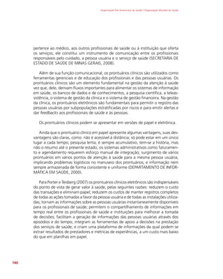 Organização Pan-Americana da Saúde / Organização Mundial da Saúde
140
pertence ao médico, aos outros profissionais de saúde ou à instituição que oferta
os serviços; ele constitui um instrumento de comunicação entre os profissionais
responsáveis pelo cuidado, a pessoa usuária e o serviço de saúde (SECRETARIA DE
ESTADO DE SAÚDE DE MINAS GERAIS, 2008).
Além de sua função comunicacional, os prontuários clínicos são utilizados como
ferramentas gerenciais e de educação dos profissionais e das pessoas usuárias. Os
prontuários clínicos são um elemento fundamental na gestão da atenção à saúde
vez que, dele, derivam fluxos importantes para alimentar os sistemas de informação
em saúde, os bancos de dados e de conhecimentos, a pesquisa científica, a teleas-
sistência, o sistema de gestão da clínica e o sistema de gestão financeira. Na gestão
da clínica, os prontuários eletrônicos são fundamentais para permitir o registro das
pessoas usuárias por subpopulações estratificadas por riscos e para emitir alertas e
dar feedbacks aos profissionais de saúde e às pessoas.
Os prontuários clínicos podem se apresentar em versões de papel e eletrônica.
Ainda que o prontuário clínico em papel apresente algumas vantagens, suas des-
vantagens são claras, como: não é acessível à distância; só pode estar em um único
lugar a cada tempo; pesquisa lenta; é sempre acumulativo, tem-se a história, mas
não o resumo até o presente estado; os sistemas administrativos como faturamen-
to e agendamento requerem esforço manual de integração; surgimento de vários
prontuários em vários pontos de atenção à saúde para a mesma pessoa usuária,
implicando problemas logísticos no manuseio dos prontuários; e informação nem
sempre armazenada de forma consistente e uniforme (DEPARTAMENTO DE INFOR-
MÁTICA EM SAÚDE, 2000).
Para Porter e Teisberg (2007) os prontuários clínicos eletrônicos são indispensáveis
do ponto de vista de gerar valor à saúde, pelas seguintes razões: reduzem o custo
das transações e eliminam papel; reduzem os custos de manter registros completos
de todas as ações tomadas a favor da pessoa usuária e de todas as instalações utiliza-
das; tornam as informações sobre as pessoas usuárias instantaneamente disponíveis
para os profissionais de saúde; permitem o compartilhamento de informações em
tempo real entre os profissionais de saúde e instituições para melhorar a tomada
de decisões; facilitam a geração de informações das pessoas usuárias através dos
episódios e do tempo; integram as ferramentas de apoio a decisões na prestação
dos serviços de saúde; e criam uma plataforma de informações da qual podem se
extrair resultados de prestadores e métricas de experiências, a um custo mais baixo
do que em planilhas em papel.
 