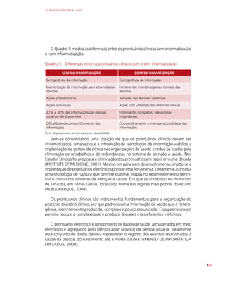 AS REDES DE ATENÇÃO À SAÚDE
141
O Quadro 5 mostra as diferenças entre os prontuários clínicos sem informatização
e com informatização.
Quadro 5: Diferenças entre os prontuários clínicos com e sem informatização
SEM INFORMATIZAÇÃO COM INFORMATIZAÇÃO
Sem gerência da informação Com gerência da informação
Memorização da informação para a tomada das
decisões
Ferramentas interativas para a tomada das
decisões
Ações probabilísticas Tomadas das decisões científicas
Ações individuais Ações com utilização das diretrizes clínicas
22% a 38% das informações das pessoas
usuárias não disponíveis
Informações completas, relevantes e
instantâneas
Dificuldade de compartilhamento das
informações
Compartilhamento e interoperacionalidade das
informações
Fonte: Departamento de Informática em Saúde (2000)
Vem-se consolidando uma posição de que os prontuários clínicos devem ser
informatizados, uma vez que a introdução de tecnologias de informação viabiliza a
implantação da gestão da clínica nas organizações de saúde e reduz os custos pela
eliminação de retrabalhos e de redundâncias no sistema de atenção à saúde. Nos
Estados Unidos foi proposta a eliminação dos prontuários em papel em uma década
(INSTITUTE OF MEDICINE, 2001). Mesmo em países em desenvolvimento, impõe-se a
implantação de prontuários eletrônicos porque essa ferramenta, certamente, constitui
uma tecnologia de ruptura que permite queimar etapas no desenvolvimento geren-
cial e clínico dos sistemas de atenção à saúde. É o que se constatou no município
de Janaúba, em Minas Gerais, localizado numa das regiões mais pobres do estado
(ALBUQUERQUE, 2008).
Os prontuários clínicos são instrumentos fundamentais para a organização do
processo decisório clínico, vez que padronizam a informação de saúde que é hetero-
gênea, inerentemente produzida, complexa e pouco estruturada. Essa padronização
permite reduzir a complexidade e produzir decisões mais eficientes e efetivas.
O prontuário eletrônico é um conjunto de dados de saúde, armazenados em meio
eletrônico e agregados pelo identificador unívoco da pessoa usuária. Idealmente
esse conjunto de dados deveria representar o registro dos eventos relacionados à
saúde da pessoa, do nascimento até a morte (DEPARTAMENTO DE INFORMÁTICA
EM SAÚDE, 2000).
 