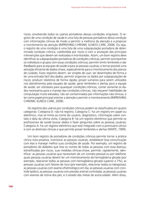 Organização Pan-Americana da Saúde / Organização Mundial da Saúde
144
riscos, envolvendo todos os usários portadores dessas condições singulares. O re-
gistro de uma condição de saúde é uma lista de pessoas portadoras dessa condição
com informações clínicas de modo a permitir a melhoria da atenção e a propiciar
o monitomento da atenção (IMPROVING CHRONIC ILLNESS CARE, 2008). Ou seja,
o registro de uma condição é uma lista de uma subpopulação portadora de deter-
minada condição crônica, subdividida por riscos e com a anotação das principais
intervenções que devem ser realizadas e monitoradas. Assim, um bom registro deve
identificar as subpopulações portadoras de condições crônicas; permitir acompanhar
os indivíduos e grupos com essas condições crônicas; permitir emitir lembretes e dar
feedbacks para as equipes de saúde e para as pessoas usuárias; e tornar possível uma
extração eficiente de dados-chave, especialmente para o monitoramento dos planos
de cuidado. Esses registros devem: ser simples de usar; ser desenhados de forma a
ter uma entrada fácil dos dados; permitir organizar os dados por subpopulações de
riscos; produzir relatórios de forma rápida; prover sumários para serem utilizados
nos atendimentos pela equipes de saúde; gerar lembretes e alertas para a equipe
de saúde; ser utilizáveis para quaisquer condições crônicas; contar somente os da-
dos necessários para o manejo das condições crônicas; não requerer habilidades de
computação muito elevadas; não ser contaminados por informações não clínicas; e
ter como papel principal orientar a atenção e permitir o monitoramento (IMPROVING
CHRONIC ILLNESS CARE, 2008).
Os registros dos usários por condições crônicas podem se classificados em quatro
categorias: Categoria D: não há registro; Categoria C: há um registro em papel ou
eletrônico, mas se limita ao nome do usuário, diagnóstico, informação sobre con-
tato e data da última visita; Categoria B: há um registro eletrônico que permite os
profissionais de saúde buscar dados e fazer perguntas sobre as pessoas usuárias;
Categoria A: há um registro eletrônico que está integrado com o prontuário clínico
e com as diretrizes clínicas e que permite prover lembretes e alertas (WHITE, 1999).
Um bom registro de portadores de condições crônicas permite tornar a prática
clínica mais proativa, monitorar as pessoas usuárias, estabelecer boa comunicação
com elas e manejar melhor suas condições de saúde. Por exemplo, um registro de
portadores de diabetes que lista os nomes de todas as pessoas com essa doença,
estratificadas por riscos, suas medidas clínicas-chave, permite, rapidamente, iden-
tificar: as pessoas usuárias que necessitam de um contato pessoal ou por telefone;
quais pessoas usuárias devem ter um monitoramento da hemoglobina glicada (por
exemplo, relacionar todos as pessoas com hemoglobina glicada superior a 7%); as
pessoas usuárias com fatores de risco (por exemplo, relacionar todos os tabagistas);
as pessoas usuárias com exame oftalmológico em dia; as pessoas usuárias com cron-
trole lipídico; as pessoas usuárias com pressão arterial controlada; as pessoas usuárias
com exames de rotina dos pés; e o estado das metas de autocuidado. Além disso,
 