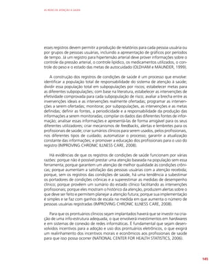 AS REDES DE ATENÇÃO À SAÚDE
145
esses registros devem permitir a produção de relatórios para cada pessoa usuária ou
por grupos de pessoas usuárias, incluindo a apresentação de gráficos por períodos
de tempo. Já um registro para hipertensão arterial deve prover informações sobre o
controle da pressão arterial, o controle lipídico, os medicamentos utilizados, o con-
trole do peso e o estado das metas de autocuidado (OLDHAM e MAUNDER, 1999).
A construção dos registros de condições de saúde é um processo que envolve:
identificar a população total de responsabilidade do sistema de atenção à saúde;
dividir essa população total em subpopulações por riscos; estabelecer metas para
as diferentes subpopulações; com base na literatura, estabelecer as intervenções de
efetividade comprovada para cada subpopulação de risco; avaliar a brecha entre as
invervenções ideais e as intervenções realmente ofertadas; programar as interven-
ções a serem ofertadas; monitorar, por subpopulações, as intervenções e as metas
definidas; definir as fontes, a periodicidade e a responsabilidade da produção das
informações a serem monitoradas; compilar os dados das diferentes fontes de infor-
mação; analisar essas informações e apresentá-las de forma amigável para os seus
diferentes utilizadores; criar mecanismos de feedbacks, alertas e lembretes para os
profissionais de saúde; criar sumários clínicos para serem usados, pelos profissionais,
nos diferentes tipos de cuidado; automatizar o processo; garantir a atualização
constante das informações; e promover a educação dos profissionais para o uso do
registro (IMPROVING CHRONIC ILLNESS CARE, 2008).
Há evidências de que os registros de condições de saúde funcionam por várias
razões: porque não é possível prestar uma atenção baseada na população sem essa
ferramenta; porque garantem um atenção de melhor qualidade às condições crôni-
cas; porque aumentam a satisfação das pessoas usuárias com a atenção recebida;
porque, sem os registros das condições de saúde, há uma tendência a subestimar
os portadores de condições crônicas e a superestimar as medidas de desempenho
clínico; porque provêem um sumário do estado clínico facilitando as intervenções
profissionais; porque eles mostram o histórico da atenção, produzem alertas sobre o
que deve ser feito e permitem planejar a atenção futura; porque sua implementação
é simples e se faz com ganhos de escala na medida em que aumenta o número de
pessoas usuárias registradas (IMPROVING CHRONIC ILLNESS CARE, 2008).
Para que os prontuários clínicos sejam implantados haverá que se investir na cria-
ção de uma info-estrutura adequada, o que envolverá investimentos em hardwares
e em sistemas de conexão de redes informáticas. É fundamental que sejam desen-
volvidos incentivos para a adoção e uso dos prontuários eletrônicos, o que exigirá
um realinhamento dos incentivos morais e econômicos aos profissionais de saúde
para que isso possa ocorrer (NATIONAL CENTER FOR HEALTH STATISTICS, 2006).
 