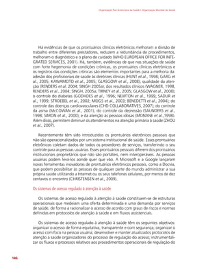 Organização Pan-Americana da Saúde / Organização Mundial da Saúde
146
Há evidências de que os prontuários clínicos eletrônicos melhoram a divisão de
trabalho entre diferentes prestadores, reduzem a redundância de procedimentos,
melhoram o diagnóstico e o plano de cuidado (WHO EUROPEAN OFFICE FOR INTE-
GRATED SERVICES, 2001). Há, também, evidências de que nas situações de saúde
com forte hegemonia de condições crônicas, os prontuários clínicos eletrônicos e
os registros das condições crônicas são elementos importantes para a melhoria da:
adesão dos profissionais de saúde às diretrizes clínicas (HUNT et al., 1998; GARG et
al., 2005; KAWAMOTO et al., 2005; GLASGOW et al., 2008); qualidade da aten-
ção (RENDERS et al, 2004; SINGH 2005a); dos resultados clínicos (WAGNER, 1998,
RENDERS et al., 2004; SINGH, 2005a; TIRNEY et al., 2005; GLASGOW et al., 2008);
o controle do diabetes (GODHDES et al., 1996; NEWTON et al., 1999; SADUR et
al., 1999; STROEBEL et al., 2002; MEIGS et al., 2003; BENEDETTI et al., 2004); do
controle das doenças cardiovasculares (CHD COLLABORATIVES, 2007); do controle
da asma (McCOWAN et al., 2001), do controle da depressão (SAUNDERS et al.,
1998; SIMON et al., 2000); e da atenção às pessoas idosas (MONANE et al.,1998).
Além disso, permitem diminuir os atendimentos na atenção primária à saúde (ZHOU
et al., 2007).
Recentemente têm sido introduzidos os prontuários eletrônicos pessoais que
não são operacionalizados por um sistema institucional de saúde. Esses prontuários
eletrônicos coletam dados de todos os provedores de serviços, transferindo o seu
controle para as pessoas usuárias. Esses prontuários pessoais diferem dos prontuários
institucionais proprietários que não são portáteis, nem interoperáveis. As pessoas
usuárias podem levá-los aonde quer que vão. A Microsoft e a Google lançaram
novas ferramentas inovadoras de prontuários eletrônicos pessoais, como a Docvia,
que podem possibilitar às pessoas de qualquer parte do mundo administrar a sua
própria saúde utilizando a Internet ou os seus telefones celulares, por menos de dez
centavos o encontro (CHRISTENSEN et al., 2009).
Os sistemas de acesso regulado à atenção à saúde
Os sistemas de acesso regulado à atenção à saúde constituem-se de estruturas
operacionais que medeiam uma oferta determinada e uma demanda por serviços
de saúde, de forma a racionalizar o acesso de acordo com graus de riscos e normas
definidas em protocolos de atenção à saúde e em fluxos assistenciais.
Os sistemas de acesso regulado à atenção à saúde têm os seguintes objetivos:
organizar o acesso de forma equitativa, transparente e com segurança; organizar o
acesso com foco na pessoa usuária; desenvolver e manter atualizados protocolos de
atenção à saúde organizadores do processo de regulação do acesso; instrumentali-
zar os fluxos e processos relativos aos procedimentos operacionais de regulação do
 